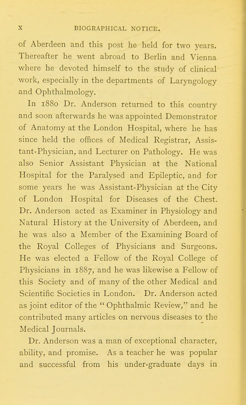 of Aberdeen and this post he held for two years. Thereafter he went abroad to BerHn and Vienna where he devoted himself to the study of clinical work, especially in the departments of Laryngology and Ophthalmology. In 1880 Dr. Anderson returned to this country and soon afterwards he was appointed Demonstrator of Anatomy at the London Hospital, where he has since held the offices of Medical Registrar, Assis- tant-Physician, and Lecturer on Pathology. He was also Senior Assistant Physician at the National Hospital for the Paralysed and Epileptic, and for some years he was Assistant-Physician at the City of London Hospital for Diseases of the Chest. Dr. Anderson acted as Examiner in Physiology and Natural History at the University of Aberdeen, and he was also a Member of the Examining Board of the Royal Colleges of Physicians and Surgeons. He was elected a Fellow of the Royal College of Physicians in 1887, and he was likewise a Fellow of this Society and of many of the other Medical and Scientific Societies in London. Dr. Anderson acted as joint editor of the  Ophthalmic Review, and he contributed many articles on nervous diseases to the Medical Journals. Dr. Anderson was a man of exceptional character, ability, and promise. As a teacher he was popular and successful from his under-graduate days in