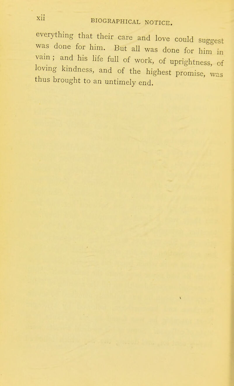 everything that their care and love could suggest was done for him. But all was done for him in vam ; and his life full of work, of uprightness, of loving kmdness, and of the highest promise, was thus brought to an untimely end.