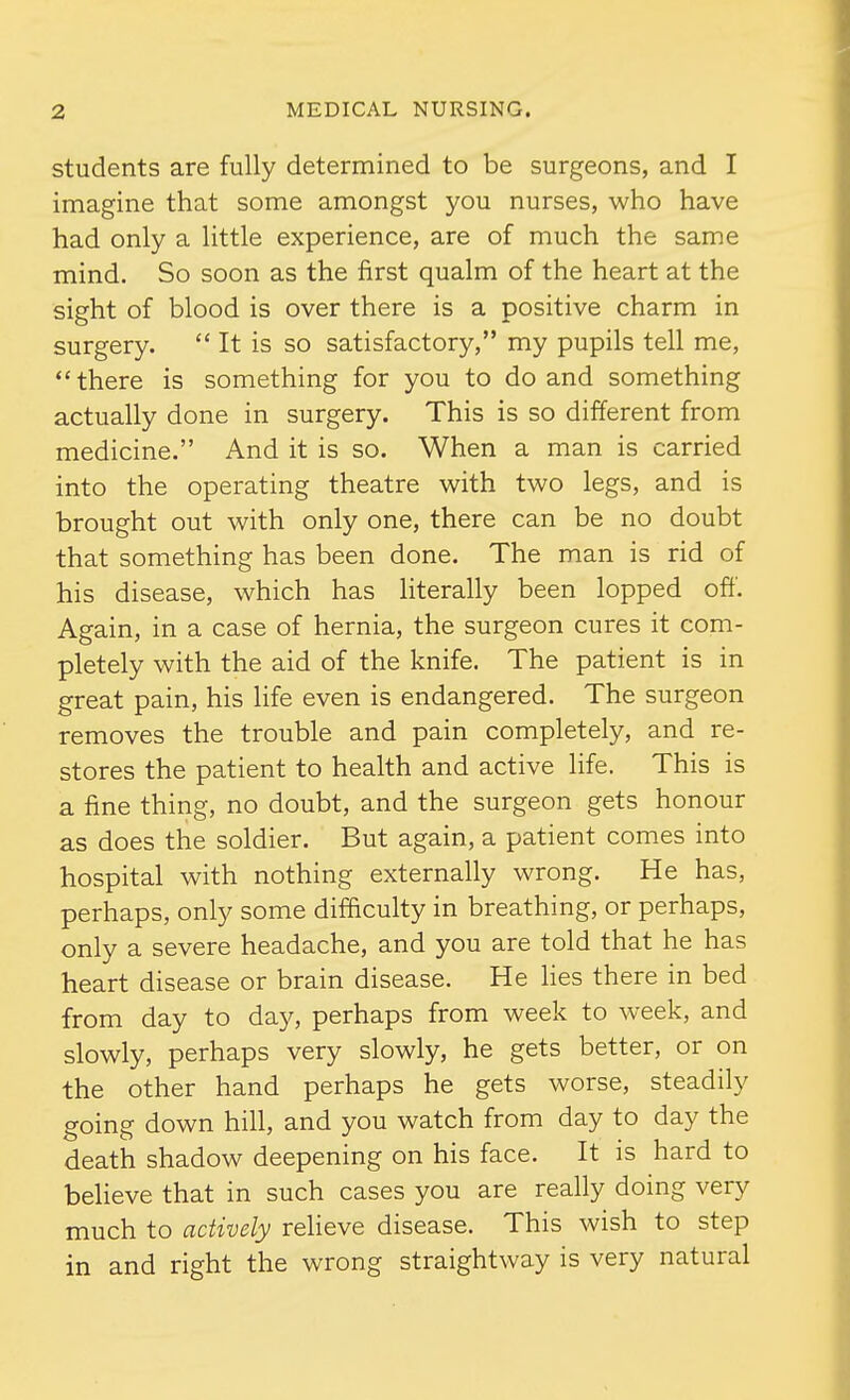 students are fully determined to be surgeons, and I imagine that some amongst you nurses, who have had only a little experience, are of much the same mind. So soon as the first qualm of the heart at the sight of blood is over there is a positive charm in surgery. It is so satisfactory, my pupils tell me,  there is something for you to do and something actually done in surgery. This is so different from medicine. And it is so. When a man is carried into the operating theatre with two legs, and is brought out with only one, there can be no doubt that something has been done. The man is rid of his disease, which has literally been lopped off. Again, in a case of hernia, the surgeon cures it com- pletely with the aid of the knife. The patient is in great pain, his life even is endangered. The surgeon removes the trouble and pain completely, and re- stores the patient to health and active life. This is a fine thing, no doubt, and the surgeon gets honour as does the soldier. But again, a patient comes into hospital with nothing externally wrong. He has, perhaps, only some difficulty in breathing, or perhaps, only a severe headache, and you are told that he has heart disease or brain disease. He Hes there in bed from day to day, perhaps from week to week, and slowly, perhaps very slowly, he gets better, or on the other hand perhaps he gets worse, steadily going down hill, and you watch from day to day the death shadow deepening on his face. It is hard to beheve that in such cases you are really doing very much to actively reheve disease. This wish to step in and right the wrong straightway is very natural