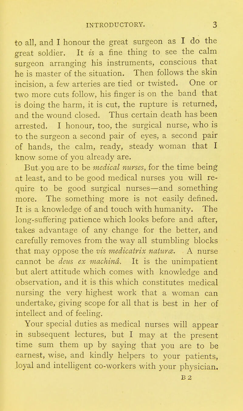 to all, and I honour the great surgeon as I do the great soldier. It is a fine thing to see the calm surgeon arranging his instruments, conscious that he is master of the situation. Then follows the skin incision, a few arteries are tied or twisted. One or two more cuts follow, his finger is on the band that is doing the harm, it is cut, the rupture is returned, and the wound closed. Thus certain death has been arrested. I honour, too, the surgical nurse, who is to the surgeon a second pair of eyes, a second pair of hands, the calm, ready, steady woman that I know some of you already are. But you are to be medical nurses, for the time being at least, and to be good medical nurses you will re- quire to be good surgical nurses—and something more. The something more is not easily defined. It is a knowledge of and touch with humanity. The long-suffering patience which looks before and after, takes advantage of any change for the better, and carefully removes from the way all stumbling blocks that may oppose the vis medicatrix natures. A nurse cannot be deus ex machind. It is the unimpatient but alert attitude which comes with knowledge and observation, and it is this which constitutes medical nursing the very highest work that a woman can undertake, giving scope for all that is best in her of intellect and of feeling. Your special duties as medical nurses will appear in subsequent lectures, but I may at the present time sum them up by saying that you are to be earnest, wise, and kindly helpers to your patients, Joyal and intelligent co-workers with your physician. B2