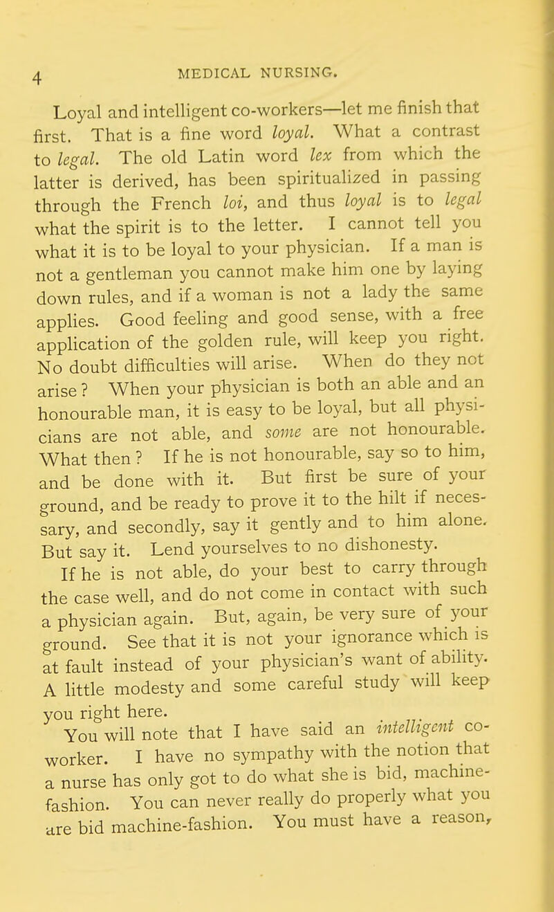 Loyal and intelligent co-workers—let me finish that first. That is a fine word loyal. What a contrast to legal. The old Latin word lex from which the latter is derived, has been spiritualized in passing through the French loi, and thus loyal is to legal what the spirit is to the letter. I cannot tell you what it is to be loyal to your physician. If a man is not a gentleman you cannot make him one by laying down rules, and if a woman is not a lady the same apphes. Good feehng and good sense, with a free application of the golden rule, will keep you right. No doubt difficulties will arise. When do they not arise ? When your physician is both an able and an honourable man, it is easy to be loyal, but all physi- cians are not able, and some are not honourable. What then ? If he is not honourable, say so to him, and be done with it. But first be sure of your ground, and be ready to prove it to the hilt if neces- sary, and secondly, say it gently and to him alone. But say it. Lend yourselves to no dishonesty. If he is not able, do your best to carry through the case well, and do not come in contact with such a physician again. But, again, be very sure of your ground. See that it is not your ignorance which is at fault instead of your physician's want of ability. A little modesty and some careful study will keep you right here. You will note that I have said an intelligent co- worker. I have no sympathy with the notion that a nurse has only got to do what she is bid, machine- fashion. You can never really do properly what you are bid machine-fashion. You must have a reason.