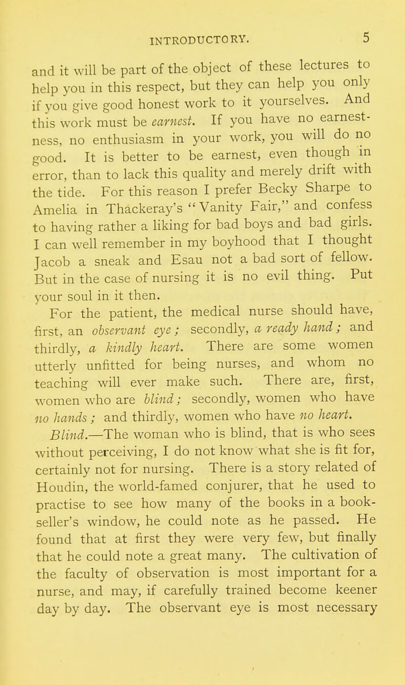 and it will be part of the object of these lectures to help you in this respect, but they can help you only if you give good honest work to it yourselves. And this work must be earnest. If you have no earnest- ness, no enthusiasm in your work, you will do no good. It is better to be earnest, even though m error, than to lack this quality and merely drift with the tide. For this reason I prefer Becky Sharpe to Ameha in Thackeray's Vanity Fair, and confess to having rather a liking for bad boys and bad girls. I can well remember in my boyhood that I thought Jacob a sneak and Esau not a bad sort of fellow. But in the case of nursing it is no evil thing. Put your soul in it then. For the patient, the medical nurse should have, first, an observant eye ; secondly, a ready hand; and thirdly, a kindly heart. There are some women utterly unfitted for being nurses, and whom no teaching will ever make such. There are, first, women who are blind; secondly, women who have no hands ; and thirdly, women who have no heart. Blind.—The woman who is blind, that is who sees without perceiving, I do not know what she is fit for, certainly not for nursing. There is a story related of Houdin, the world-famed conjurer, that he used to practise to see how many of the books in a book- seller's window, he could note as he passed. He found that at first they were very few, but finally that he could note a great many. The cultivation of the faculty of observation is most important for a nurse, and may, if carefully trained become keener day by day. The observant eye is most necessary