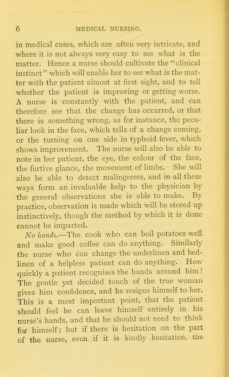 in medical cases, which are often very intricate, and where it is not always very easy to see what is the matter. Hence a nurse should cultivate the clinical instinct which will enable her to see what is the mat- ter with the patient almost at first sight, and to tell whether the patient is improving or getting worse. A nurse is constantly with the patient, and can therefore see that the change has occurred, or that there is something wrong, as for instance, the pecu- liar look in the face, which tells of a change coming, or the turning on one side in typhoid fever, which shows improvement. The nurse will also be able to note in her patient, the eye, the colour of the face, the furtive glance, the movement of Hmbs. She will also be able to detect malingerers, and in all these ways form an invaluable help to the physician by the general observations she is able to make. By practice, observation is made which will be stored up instinctively, though the method by which it is done cannot be imparted. No hands.—The cook who can boil potatoes well and make good coffee can do anything. Similarly the nurse who can change the underlinen and bed- linen of a helpless patient can do anything. How quickly a patient recognises the hands around him ! The gentle yet decided touch of the true woman gives him confidence, and he resigns himself to her. This is a most important point, that the patient should feel he can leave himself entirely in his nurse's hands, and that he should not need to think for himself; but if there is hesitation on the part of the nurse, even, if it is kindly hesitation, the