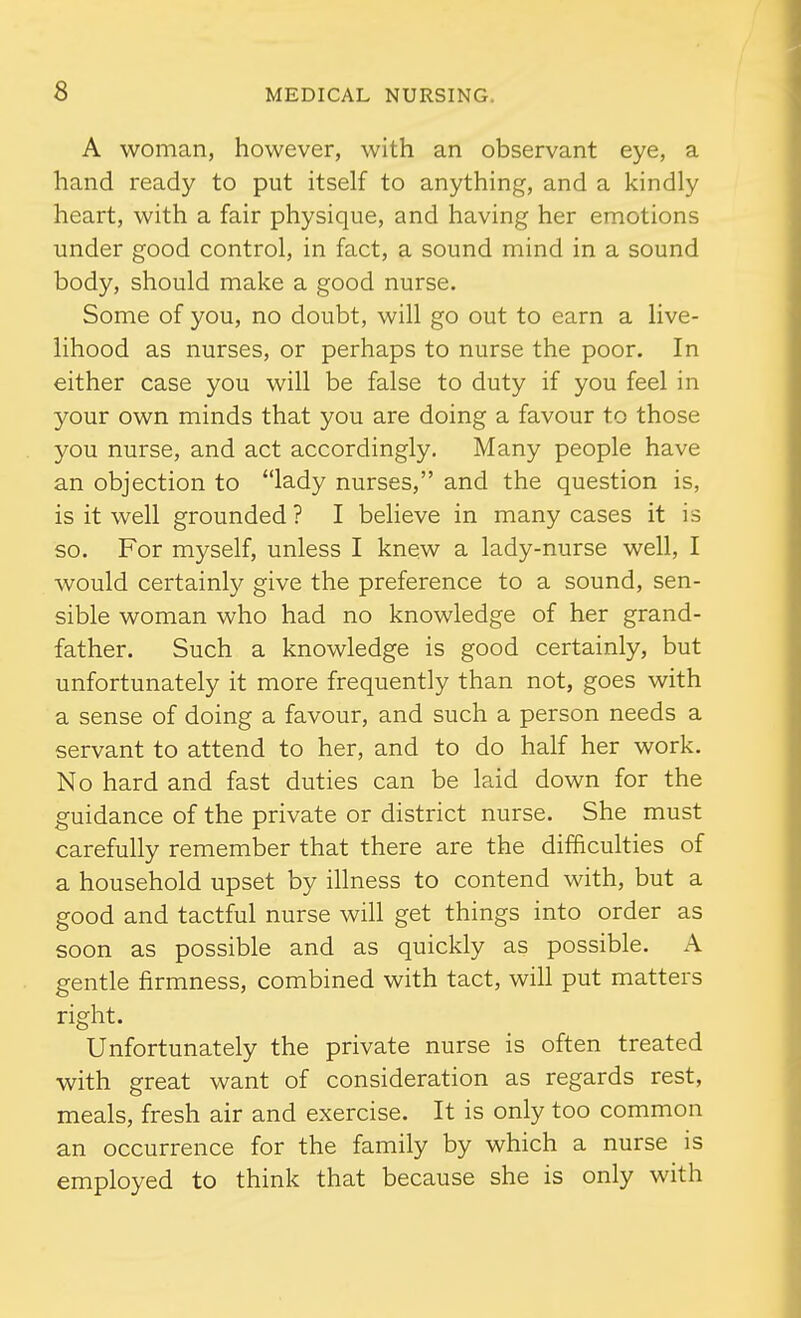 A woman, however, with an observant eye, a hand ready to put itself to anything, and a kindly heart, with a fair physique, and having her emotions under good control, in fact, a sound mind in a sound body, should make a good nurse. Some of you, no doubt, will go out to earn a live- lihood as nurses, or perhaps to nurse the poor. In either case you will be false to duty if you feel in your own minds that you are doing a favour to those you nurse, and act accordingly. Many people have an objection to lady nurses, and the question is, is it well grounded? I believe in many cases it is so. For myself, unless I knew a lady-nurse well, I would certainly give the preference to a sound, sen- sible woman who had no knowledge of her grand- father. Such a knowledge is good certainly, but unfortunately it more frequently than not, goes with a sense of doing a favour, and such a person needs a servant to attend to her, and to do half her work. No hard and fast duties can be laid down for the guidance of the private or district nurse. She must carefully remember that there are the difficulties of a household upset by illness to contend with, but a good and tactful nurse will get things into order as soon as possible and as quickly as possible. A gentle firmness, combined with tact, will put matters right. Unfortunately the private nurse is often treated with great want of consideration as regards rest, meals, fresh air and exercise. It is only too common an occurrence for the family by which a nurse is employed to think that because she is only with