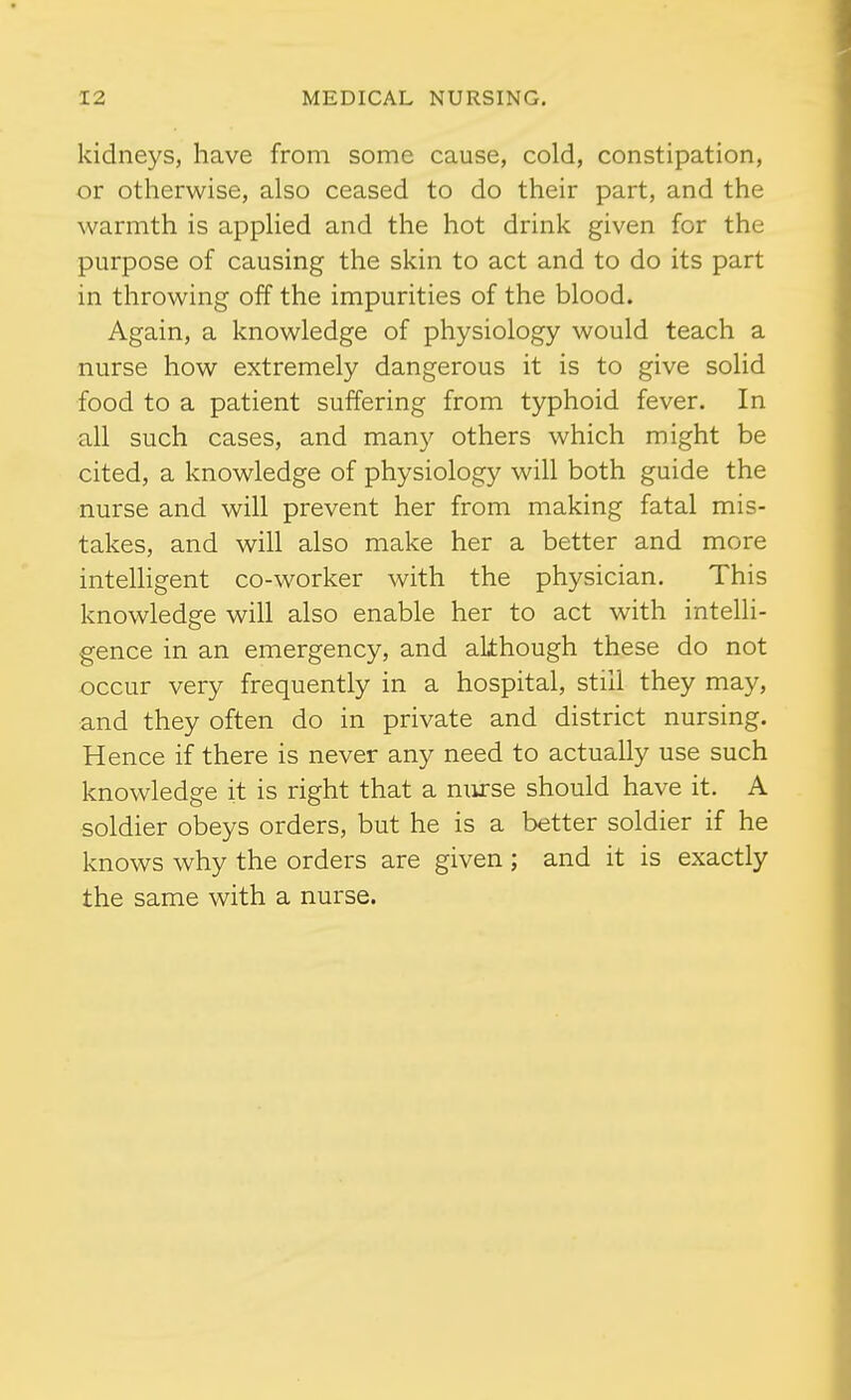 kidneys, have from some cause, cold, constipation, or otherwise, also ceased to do their part, and the warmth is applied and the hot drink given for the purpose of causing the skin to act and to do its part in throwing off the impurities of the blood. Again, a knowledge of physiology would teach a nurse how extremely dangerous it is to give solid food to a patient suffering from typhoid fever. In all such cases, and many others which might be cited, a knowledge of physiology will both guide the nurse and will prevent her from making fatal mis- takes, and will also make her a better and more intelhgent co-worker with the physician. This knowledge will also enable her to act with intelli- gence in an emergency, and akhough these do not occur very frequently in a hospital, still they may, and they often do in private and district nursing. Hence if there is never any need to actually use such knowledge it is right that a mirse should have it. A soldier obeys orders, but he is a better soldier if he knows why the orders are given ; and it is exactly the same with a nurse.