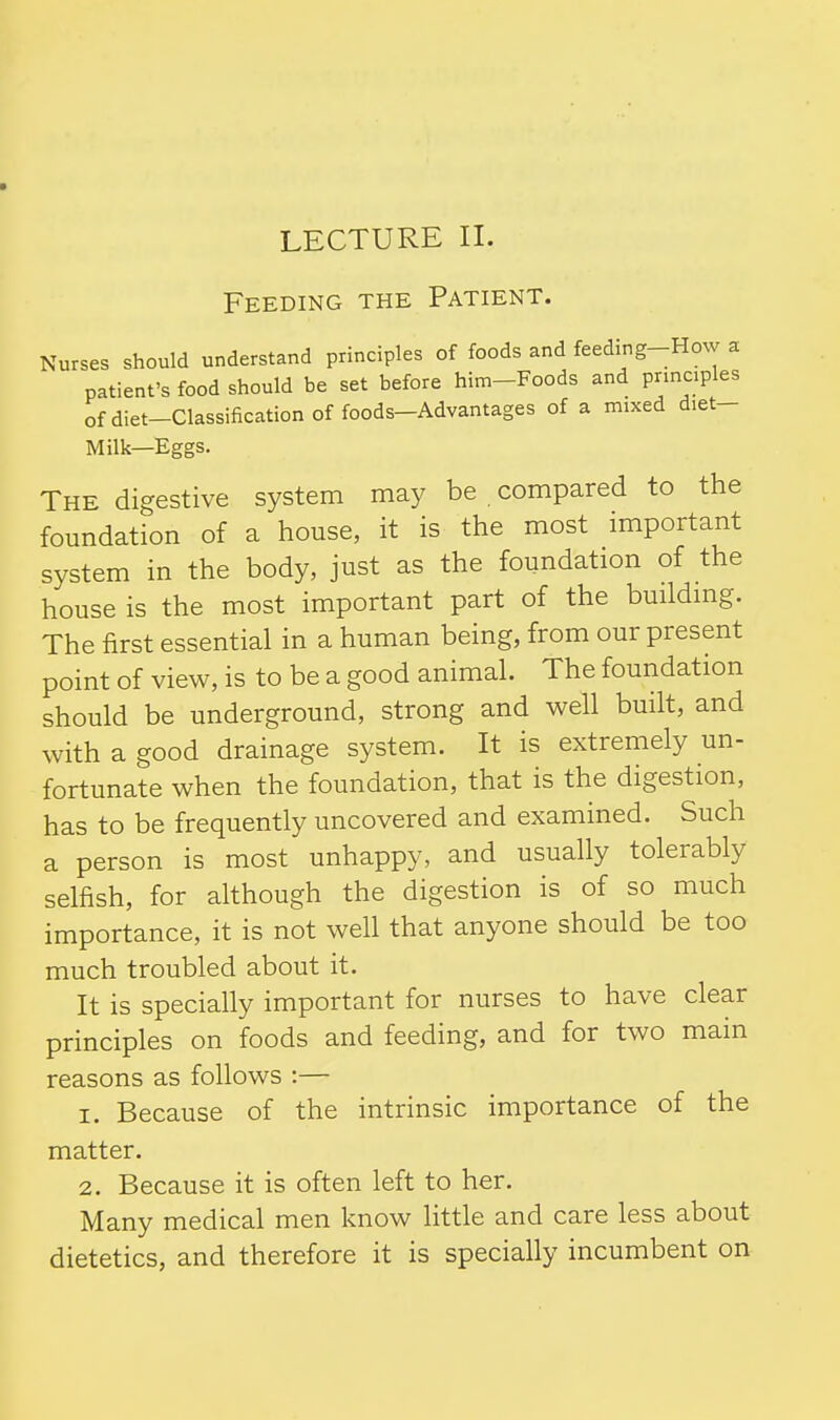 LECTURE II. Feeding the Patient. Nurses should understand principles of foods and feeding-How a patient's food should be set before him-Foods and principles ofdiet-Classification of foods-Advantages of a mixed diet- Milk—Eggs. The digestive system may be compared to the foundation of a house, it is the most important system in the body, just as the foundation of the house is the most important part of the building. The first essential in a human being, from our present point of view, is to be a good animal. The foundation should be underground, strong and well built, and with a good drainage system. It is extremely un- fortunate when the foundation, that is the digestion, has to be frequently uncovered and examined. Such a person is most unhappy, and usually tolerably selfish, for although the digestion is of so much importance, it is not well that anyone should be too much troubled about it. It is specially important for nurses to have clear principles on foods and feeding, and for two main reasons as follows :— 1. Because of the intrinsic importance of the matter. 2. Because it is often left to her. Many medical men know little and care less about dietetics, and therefore it is specially incumbent on