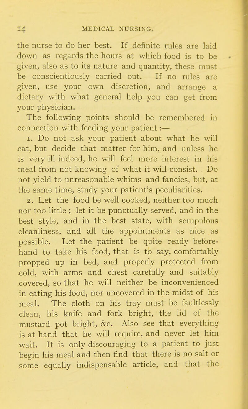 the nurse to do her best. If definite rules are laid down as regards the hours at which food is to be given, also as to its nature and quantity, these must be conscientiously carried out. If no rules are given, use your own discretion, and arrange a dietary with what general help you can get from your physician. The following points should be remembered in .connection with feeding your patient:— 1. Do not ask your patient about what he will eat, but decide that matter for him, and unless he is very ill indeed, he will feel more interest in his meal from not knowing of what it will consist. Do not yield to unreasonable whims and fancies, but, at the same time, study your patient's peculiarities. 2. Let the food be well cooked, neither too much •nor too little ; let it be punctually served, and in the best style, and in the best state, with scrupulous cleanliness, and all the appointments as nice as possible. Let the patient be quite ready before- hand to take his food, that is to say, comfortably propped up in bed, and properly protected from cold, with arms and chest carefully and suitably covered, so that he will neither be inconvenienced in eating his food, nor uncovered in the midst of his meal. The cloth on his tray must be faultlessly clean, his knife and fork bright, the lid of the mustard pot bright, &c. Also see that ever}'thing is at hand that he will require, and never let him wait. It is only discouraging to a patient to just begin his meal and then find that there is no salt or some equally indispensable article, and that the