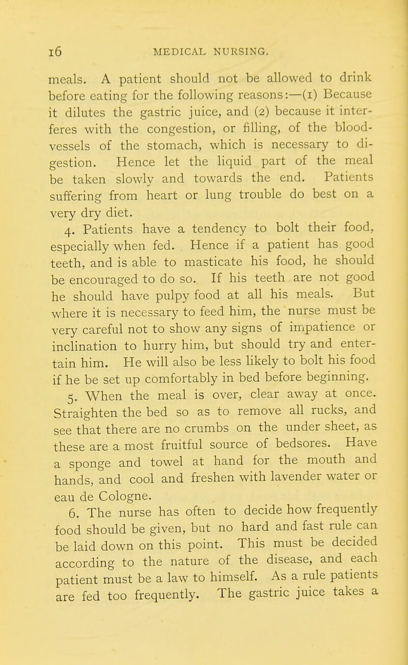 meals. A patient should not be allowed to drink before eating for the following reasons:—(i) Because it dilutes the gastric juice, and (2) because it inter- feres with the congestion, or filling, of the blood- vessels of the stomach, which is necessary to di- gestion. Hence let the liquid part of the meal be taken slowly and towards the end. Patients suffering from heart or lung trouble do best on a very dry diet. 4. Patients have a tendency to bolt their food, especially when fed. Hence if a patient has good teeth, and is able to masticate his food, he should be encouraged to do so. If his teeth are not good he should have pulpy food at all his meals. But where it is necessary to feed him, the nurse must be very careful not to show any signs of impatience or inchnation to hurry him, but should try and enter- tain him. He will also be less likely to bolt his food if he be set up comfortably in bed before beginning. 5. When the meal is over, clear away at once. Straighten the bed so as to remove all rucks, and see that there are no crumbs on the under sheet, as these are a most fruitful source of bedsores. Have a sponge and towel at hand for the mouth and hands, and cool and freshen with lavender water or eau de Cologne. 6. The nurse has often to decide how frequently food should be given, but no hard and fast rule can be laid down on this point. This must be decided according to the nature of the disease, and each patient must be a law to himself. As a rule patients are fed too frequently. The gastric juice takes a