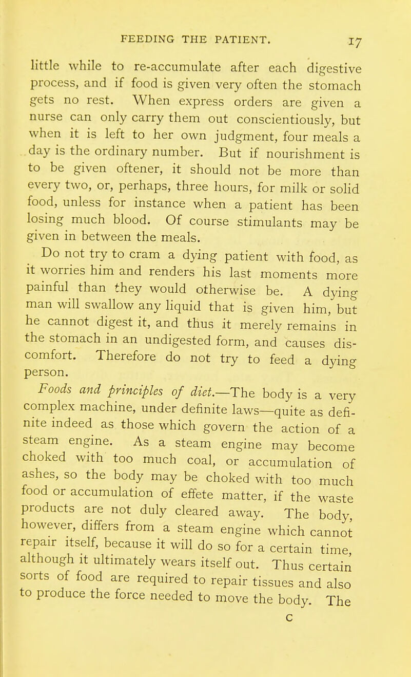 little while to re-accumulate after each digestive process, and if food is given very often the stomach gets no rest. When express orders are given a nurse can only carry them out conscientiously, but when it is left to her own judgment, four meals a day is the ordinary number. But if nourishment is to be given oftener, it should not be more than every two, or, perhaps, three hours, for milk or solid food, unless for instance when a patient has been losing much blood. Of course stimulants may be given in between the meals. Do not try to cram a dying patient with food, as it worries him and renders his last moments more painful than they would otherwise be. A dying man will swallow any liquid that is given him, but he cannot digest it, and thus it merely remains in the stomach in an undigested form, and causes dis- comfort. Therefore do not try to feed a dying person. Foods and principles of diet—The body is a very complex machine, under definite laws—quite as defi- nite indeed as those which govern the action of a steam engine. As a steam engine may become choked with too much coal, or accumulation of ashes, so the body may be choked with too much food or accumulation of effete matter, if the waste products are not duly cleared away. The body however, differs from a steam engine which cannot repair itself, because it will do so for a certain time although It ultimately wears itself out. Thus certain sorts of food are required to repair tissues and also to produce the force needed to move the body. The c