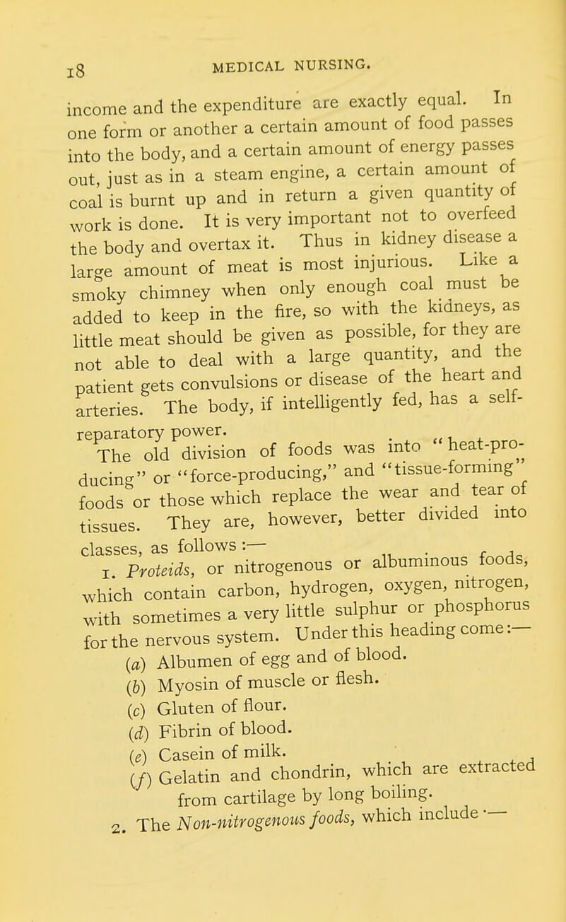 income and the expenditure are exactly equal. In one form or another a certain amount of food passes into the body, and a certain amount of energy passes out, just as in a steam engine, a certain amount of coal is burnt up and in return a given quantity of work is done. It is very important not to overfeed the body and overtax it. Thus in kidney disease a large amount of meat is most injurious. Like a smoky chimney when only enough coal must be added to keep in the fire, so with the kidneys, as little meat should be given as possible, for they are not able to deal with a large quantity, and the patient gets convulsions or disease of the heart and arteries. The body, if intelhgently fed, has a self- reparatory power. _ The old division of foods was into heat-pro- ducing or force-producing, and tissue-forming foods or those which replace the wear and tear of tissues. They are, however, better divided into classes, as follows . I Proteids, or nitrogenous or albuminous foods, which contain carbon, hydrogen, oxygen nitrogen, with sometimes a very little sulphur or phosphorus for the nervous system. Under this heading come :- {a) Albumen of egg and of blood. (&) Myosin of muscle or flesh. (c) Gluten of flour. {d) Fibrin of blood. (e) Casein of milk. , ^ •> (/) Gelatin and chondrin, which are extracted from cartilage by long boiling. 2. The Non-nitrogenoits foods, which include —