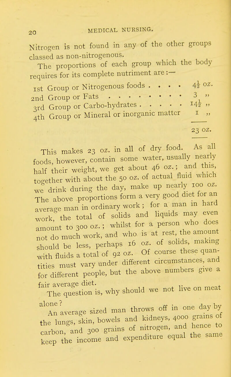 Nitrogen is not found in any of the other groups classed as non-nitrogenous. The proportions of each group which the body requires for its complete nutriment are :— ist Group or Nitrogenous foods .... 4k oz. 2nd Group or Fats 3^ 3rd Group or Carbo-hydrates » 4th Group or Mineral or inorganic matter i „ 23 oz. This makes 23 oz. in all of dry food As all foods, however, contain some water, usually nearly half their weight, we get about 46 oz ; and this together with about the 50 oz. of actual fluid which we drink during the day, make up nearly 100 oz. The above proportions form a very good diet for an average man in ordinary work ; for a man m hard work, the total of solids and hquids may even amount to 300 oz. ; whilst for a person who does not do much work, and who is at rest the amount should be less, perhaps 16 oz. of sohds, making with fluids a total of 92 oz. Of course these quan- tities must vary under different circumstances, and for different people, but the above numbers give a fair average diet. The question is, why should we not hve on meat 'Tn average sized man throws off in one day by thf lungs, s\in, bowels and kidneys, 4000 grams of carbon and 300 grains of nitrogen, and hence to keep tke income 'and expenditure equal the same