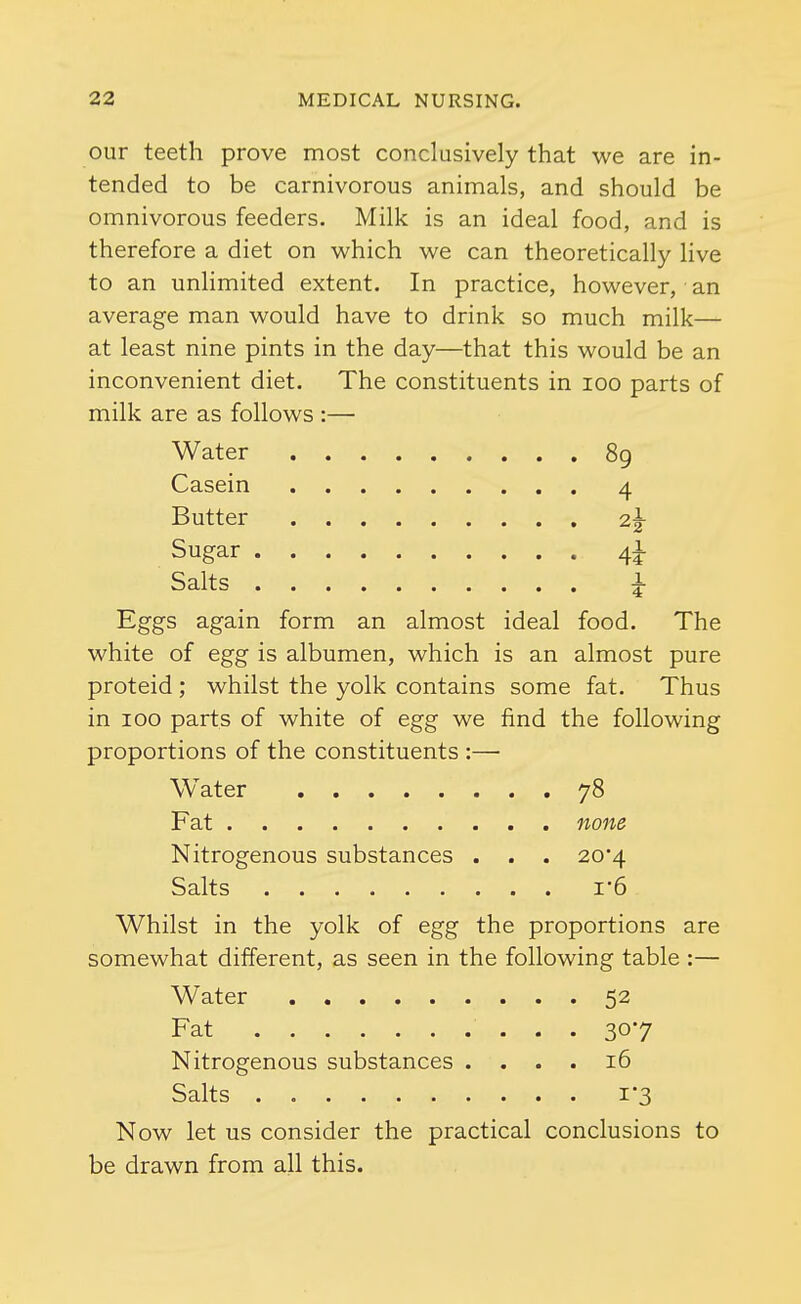 our teeth prove most conclusively that we are in- tended to be carnivorous animals, and should be omnivorous feeders. Milk is an ideal food, and is therefore a diet on which we can theoretically live to an unlimited extent. In practice, however, an average man would have to drink so much milk— at least nine pints in the day—that this would be an inconvenient diet. The constituents in loo parts of milk are as follows :— Water 89 Casein 4 Butter 2^ Sugar 4! Salts 1 Eggs again form an almost ideal food. The white of egg is albumen, which is an almost pure proteid ; whilst the yolk contains some fat. Thus in 100 parts of white of egg we find the following proportions of the constituents :— Water 78 Fat none Nitrogenous substances . . . 20*4 Salts I'6 Whilst in the yolk of egg the proportions are somewhat different, as seen in the following table :— Water 52 Fat 307 Nitrogenous substances .... 16 Salts 1*3 Now let us consider the practical conclusions to be drawn from all this.