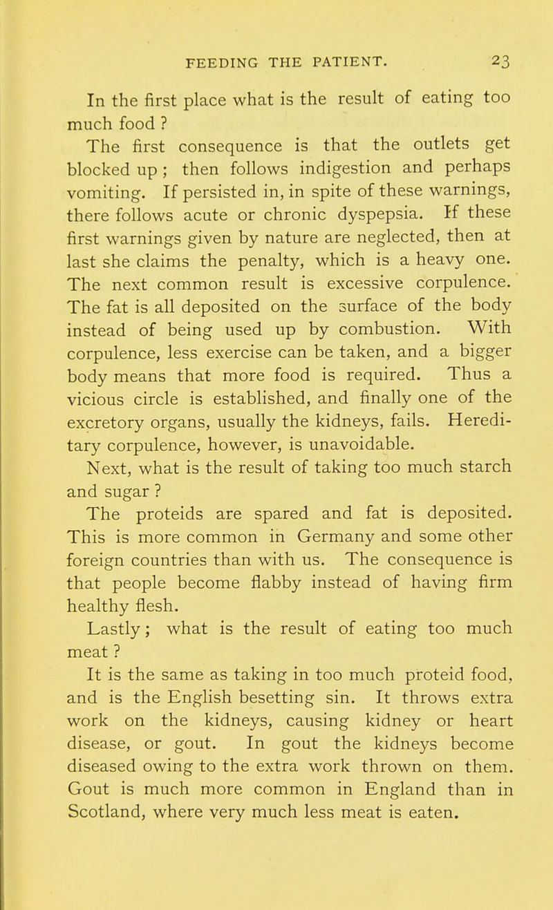 In the first place what is the result of eating too much food ? The first consequence is that the outlets get blocked up; then follows indigestion and perhaps vomiting. If persisted in, in spite of these warnings, there follows acute or chronic dyspepsia. If these first warnings given by nature are neglected, then at last she claims the penalty, which is a heavy one. The next common result is excessive corpulence. The fat is all deposited on the surface of the body instead of being used up by combustion. With corpulence, less exercise can be taken, and a bigger body means that more food is required. Thus a vicious circle is established, and finally one of the excretory organs, usually the kidneys, fails. Heredi- tary corpulence, however, is unavoidable. Next, what is the result of taking too much starch and sugar ? The proteids are spared and fat is deposited. This is more common in Germany and some other foreign countries than with us. The consequence is that people become flabby instead of having firm healthy flesh. Lastly; what is the result of eating too much meat ? It is the same as taking in too much proteid food, and is the English besetting sin. It throws extra work on the kidneys, causing kidney or heart disease, or gout. In gout the kidneys become diseased owing to the extra work thrown on them. Gout is much more common in England than in Scotland, where very much less meat is eaten.