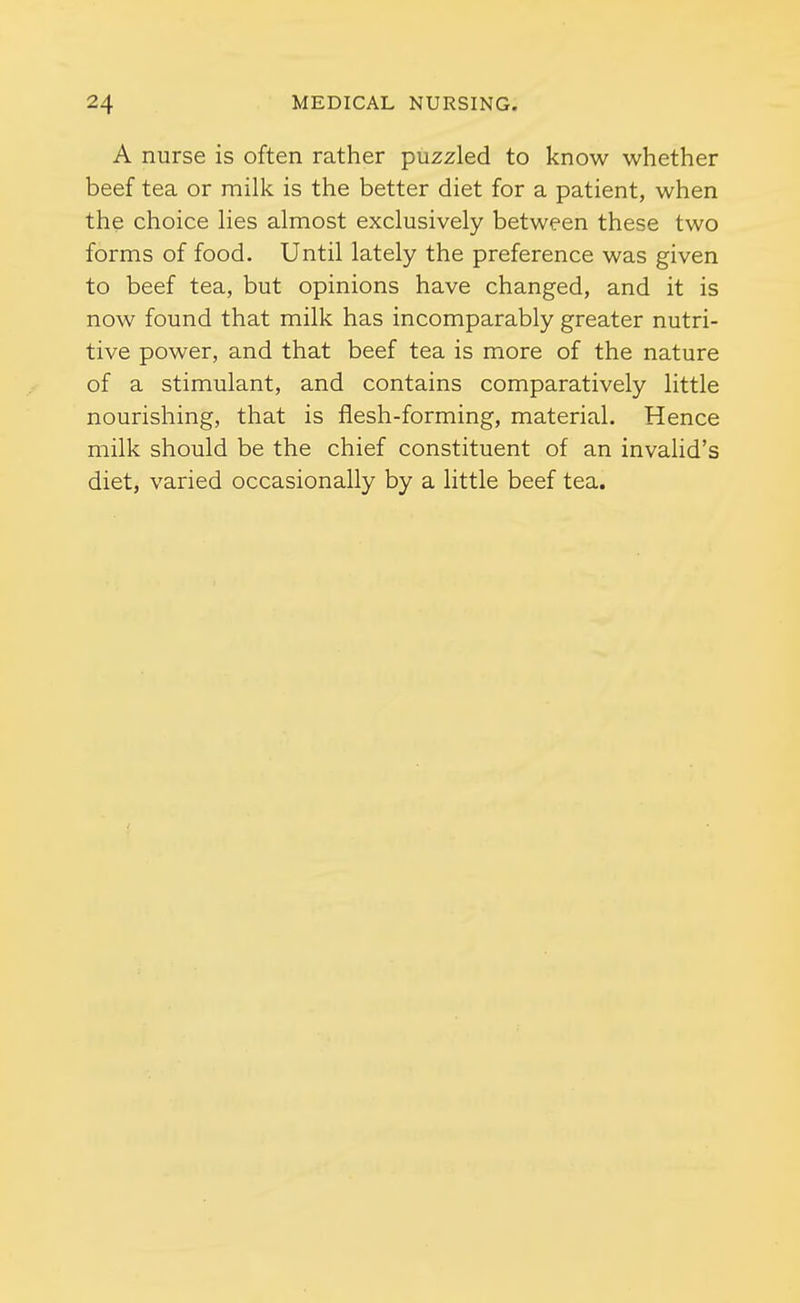 A nurse is often rather puzzled to know whether beef tea or milk is the better diet for a patient, when the choice Hes almost exclusively between these two forms of food. Until lately the preference was given to beef tea, but opinions have changed, and it is now found that milk has incomparably greater nutri- tive power, and that beef tea is more of the nature of a stimulant, and contains comparatively little nourishing, that is flesh-forming, material. Hence milk should be the chief constituent of an invalid's diet, varied occasionally by a little beef tea.