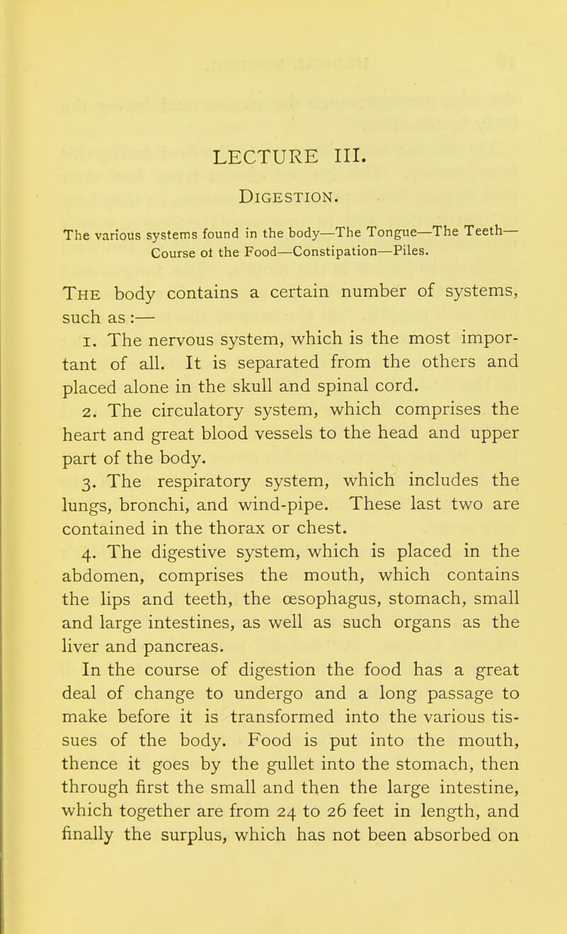 LECTURE III. Digestion. The various systems found in the body—The Tongue—The Teeth- Course ot the Food—Constipation—Piles. The body contains a certain number of systems, such as :— 1. The nervous system, which is the most impor- tant of all. It is separated from the others and placed alone in the skull and spinal cord. 2. The circulatory system, which comprises the heart and great blood vessels to the head and upper part of the body. 3. The respiratory system, which includes the lungs, bronchi, and wind-pipe. These last two are contained in the thorax or chest. 4. The digestive system, which is placed in the abdomen, comprises the mouth, which contains the lips and teeth, the oesophagus, stomach, small and large intestines, as well as such organs as the liver and pancreas. In the course of digestion the food has a great deal of change to undergo and a long passage to make before it is transformed into the various tis- sues of the body. Food is put into the mouth, thence it goes by the gullet into the stomach, then through first the small and then the large intestine, which together are from 24 to 26 feet in length, and finally the surplus, which has not been absorbed on