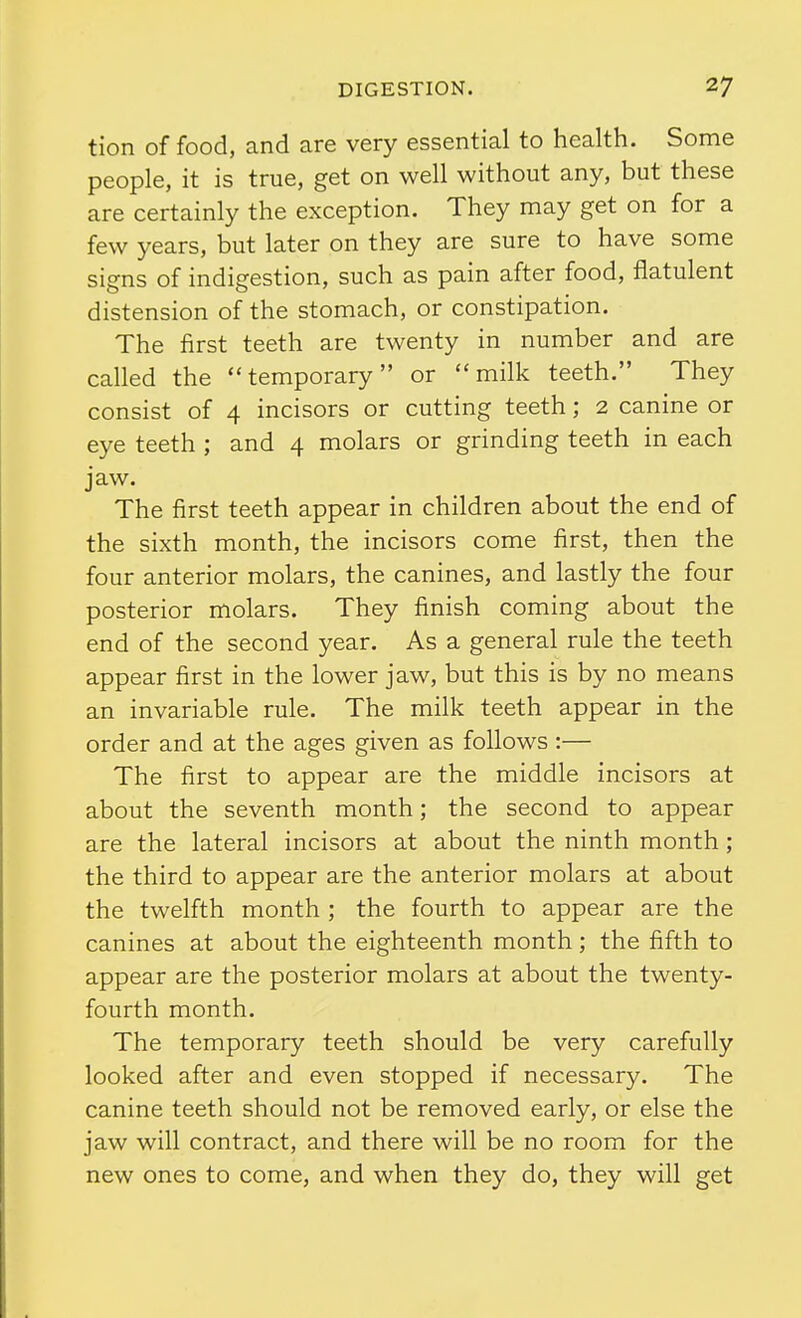 tion of food, and are very essential to health. Some people, it is true, get on well without any, but these are certainly the exception. They may get on for a few years, but later on they are sure to have some signs of indigestion, such as pain after food, flatulent distension of the stomach, or constipation. The first teeth are twenty in number and are called the temporary or milk teeth. They consist of 4 incisors or cutting teeth; 2 canine or eye teeth ; and 4 molars or grinding teeth in each jaw. The first teeth appear in children about the end of the sixth month, the incisors come first, then the four anterior molars, the canines, and lastly the four posterior molars. They finish coming about the end of the second year. As a general rule the teeth appear first in the lower jaw, but this is by no means an invariable rule. The milk teeth appear in the order and at the ages given as follows :— The first to appear are the middle incisors at about the seventh month; the second to appear are the lateral incisors at about the ninth month; the third to appear are the anterior molars at about the twelfth month ; the fourth to appear are the canines at about the eighteenth month; the fifth to appear are the posterior molars at about the twenty- fourth month. The temporary teeth should be very carefully looked after and even stopped if necessary. The canine teeth should not be removed early, or else the jaw will contract, and there will be no room for the new ones to come, and when they do, they will get