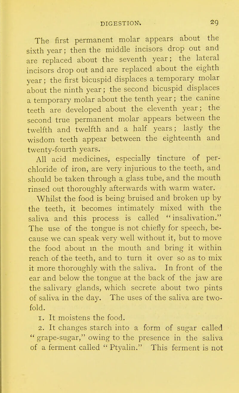 The first permanent molar appears about the sixth year; then the middle incisors drop out and are replaced about the seventh year; the lateral incisors drop out and are replaced about the eighth year; the first bicuspid displaces a temporary molar about the ninth year; the second bicuspid displaces a temporary molar about the tenth year; the canine teeth are developed about the eleventh year; the second true permanent molar appears between the twelfth and twelfth and a half years; lastly the wisdom teeth appear between the eighteenth and twenty-fourth years. All acid medicines, especially tincture of per- chloride of iron, are very injurious to the teeth, and should be taken through a glass tube, and the mouth rinsed out thoroughly afterwards with warm water. Whilst the food is being bruised and broken up by the teeth, it becomes intimately mixed with the saliva and this process is called  insalivation. The use of the tongue is not chiefly for speech, be- cause we can speak very well without it, but to move the food about in the mouth and bring it within reach of the teeth, and to turn it over so as to mix it more thoroughly with the saliva. In front of the ear and below the tongue at the back of the jaw are the salivary glands, which secrete about two pints of saliva in the day. The uses of the saliva are two- fold. 1. It moistens the food. 2. It changes starch into a form of sugar called  grape-sugar, owing to the presence in the saliva of a ferment called  Ptyalin. This ferment is not