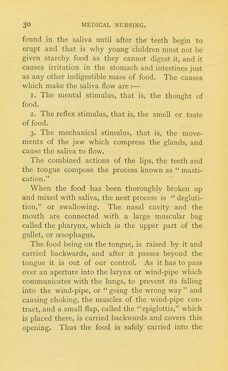 found in the saliva until after the teeth begin to erupt and that is why young children must not be given starchy food as they cannot digest it, and it causes irritation in the stomach and intestines just as any other indigestible mass of food. The causes which make the saliva flow are :— 1. The mental stimulus, that is, the thought of food. 2. The reflex stimulus, that is, the smell or taste of food. 3. The mechanical stimulus, that is, the move- ments of the jaw which compress the glands, and cause the saliva to flow. The combined actions of the lips, the teeth and the tongue compose the process known as  masti- cation. When the food has been thoroughly broken up and mixed with saliva, the next process is  degluti- tion, or swallowing. The nasal cavity and the mouth are connected with a large muscular bag called the pharynx, which is the upper part of the gullet, or oesophagus. The food being on the tongue, is raised by it and carried backwards, and after it passes beyond the tongue it is out of our control. As it has to pass over an aperture into the larynx or wind-pipe which communicates with the lungs, to prevent its falling into the wind-pipe, or  going the wrong way  and causing choking, the muscles of the wind-pipe con- tract, and a small flap, called the epiglottis, which is placed there, is carried backwards and covers this opening. Thus the food is safely carried into the