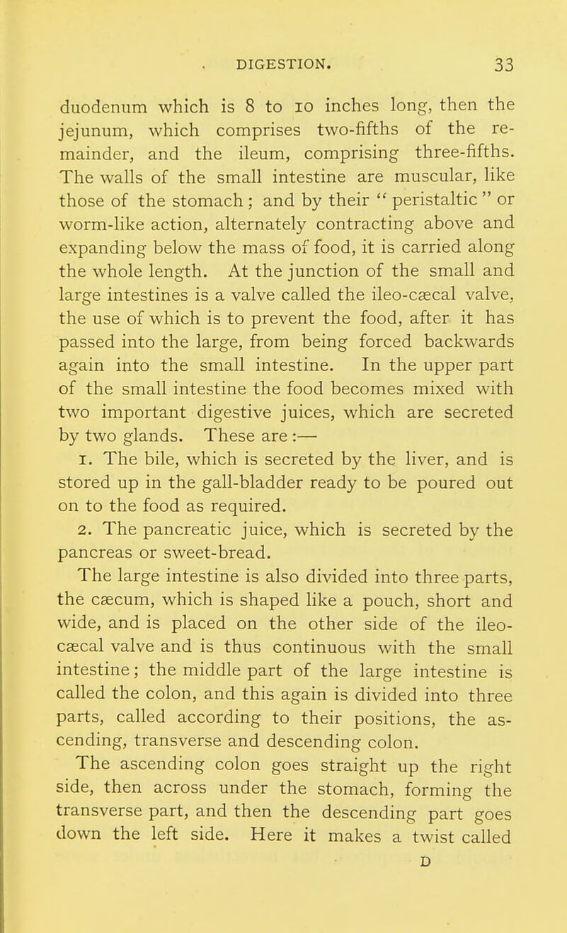 duodenum which is 8 to lo inches long, then the jejunum, which comprises two-fifths of the re- mainder, and the ileum, comprising three-fifths. The walls of the small intestine are muscular, like those of the stomach ; and by their  peristaltic  or worm-like action, alternately contracting above and expanding below the mass of food, it is carried along the whole length. At the junction of the small and large intestines is a valve called the ileo-cascal valve, the use of which is to prevent the food, after it has passed into the large, from being forced backwards again into the small intestine. In the upper part of the small intestine the food becomes mixed with two important digestive juices, which are secreted by two glands. These are :— 1. The bile, which is secreted by the liver, and is stored up in the gall-bladder ready to be poured out on to the food as required. 2. The pancreatic juice, which is secreted by the pancreas or sweet-bread. The large intestine is also divided into three parts, the caecum, which is shaped like a pouch, short and wide, and is placed on the other side of the ileo- cascal valve and is thus continuous with the small intestine; the middle part of the large intestine is called the colon, and this again is divided into three parts, called according to their positions, the as- cending, transverse and descending colon. The ascending colon goes straight up the right side, then across under the stomach, forming the transverse part, and then the descending part goes down the left side. Here it makes a twist called D