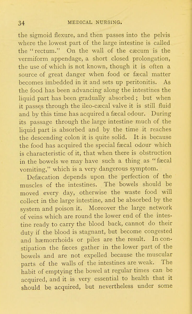 the sigmoid flexure, and then passes into the pelvis where the lowest part of the large intestine is called the rectum. On the wall of the caecum is the vermiform appendage, a short closed prolongation, the use of which is not known, though it is often a source of great danger when food or faecal matter becomes imbedded in it and sets up peritonitis. As the food has been advancing along the intestines the liquid part has been gradually absorbed ; but when it passes through the ileo-caecal valve it is still fluid and by this time has acquired a faecal odour. During its passage through the large intestine much of the liquid part is absorbed and by the time it reaches the descending colon it is quite solid. It is because the food has acquired the special faecal odour which is characteristic of it, that when there is obstruction in the bowels we may have such a thing as fascal vomiting, which is a very dangerous symptom. Defaecation depends upon the perfection of the muscles of the intestines. The bowels should be moved every day, otherwise the waste food will collect in the large intestine, and be absorbed by the system and poison it. Moreover the large network of veins which are round the lower end of the intes- tine ready to carry the blood back, cannot do their duty if the blood is stagnant, but become congested and haemorrhoids or piles are the result. In con- stipation the fasces gather in the lower part of the bowels and are not expelled because the muscular parts of the walls of the intestines are weak. The habit of emptying the bowel at regular times can be acquired, and it is very essential to heahh that it should be acquired, but nevertheless under some