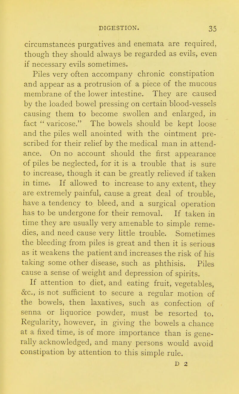 circumstances purgatives and enemata are required, though they should always be regarded as evils, even if necessary evils sometimes. Piles very often accompany chronic constipation and appear as a protrusion of a piece of the mucous membrane of the lower intestine. They are caused by the loaded bowel pressing on certain blood-vessels causing them to become swollen and enlarged, in fact  varicose. The bowels should be kept loose and the piles well anointed with the ointment pre- scribed for their relief by the medical man in attend- ance. On no account should the first appearance of piles be neglected, for it is a trouble that is sure to increase, though it can be greatly relieved if taken in time. If allowed to increase to any extent, they are extremely painful, cause a great deal of trouble, have a tendency to bleed, and a surgical operation has to be undergone for their removal. If taken in time they are usually very amenable to simple reme- dies, and need cause very little trouble. Sometimes the bleeding from piles is great and then it is serious as it weakens the patient and increases the risk of his taking some other disease, such as phthisis. Piles cause a sense of weight and depression of spirits. If attention to diet, and eating fruit, vegetables, &c., is not sufficient to secure a regular motion of the bowels, then laxatives, such as confection of senna or liquorice powder, must be resorted to. Regularity, however, in giving the bowels a chance at a fixed time, is of more importance than is gene- rally acknowledged, and many persons would avoid constipation by attention to this simple rule. D 2