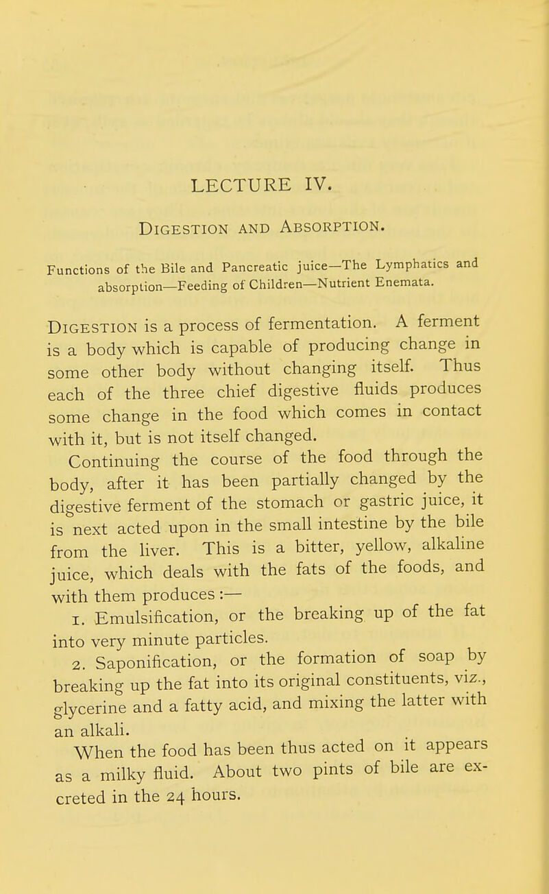 LECTURE IV. Digestion and Absorption. Functions of the Bile and Pancreatic juice—The Lymphatics and absorption—Feeding of Children—Nutrient Enemata. Digestion is a process of fermentation. A ferment is a body which is capable of producing change in some other body without changing itself. Thus each of the three chief digestive fluids produces some change in the food which comes in contact with it, but is not itself changed. Continuing the course of the food through the body, after it has been partially changed by the digestive ferment of the stomach or gastric juice, it is^'next acted upon in the small intestine by the bile from the liver. This is a bitter, yellow, alkaline juice, which deals with the fats of the foods, and with them produces :— 1. Emulsification, or the breaking up of the fat into very minute particles. 2. Saponification, or the formation of soap by breaking up the fat into its original constituents, viz., glycerine and a fatty acid, and mixing the latter with an alkali. When the food has been thus acted on it appears as a milky fluid. About two pints of bile are ex- creted in the 24 hours.