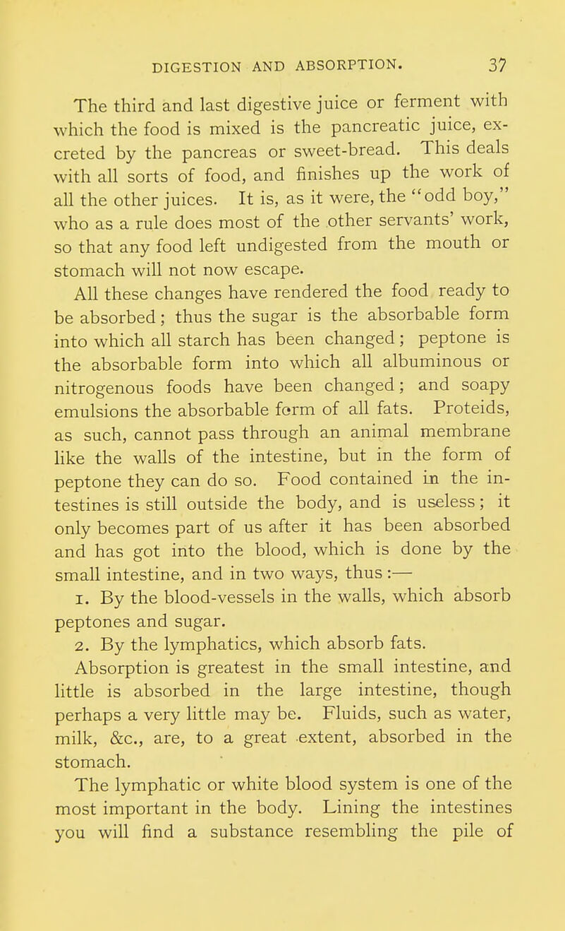 The third and last digestive juice or ferment with which the food is mixed is the pancreatic juice, ex- creted by the pancreas or sweet-bread. This deals with all sorts of food, and finishes up the work of all the other juices. It is, as it were, the odd boy, who as a rule does most of the other servants' work, so that any food left undigested from the mouth or stomach will not now escape. All these changes have rendered the food ready to be absorbed; thus the sugar is the absorbable form into which all starch has been changed ; peptone is the absorbable form into which all albuminous or nitrogenous foods have been changed; and soapy emulsions the absorbable form of all fats. Proteids, as such, cannot pass through an animal membrane hke the walls of the intestine, but in the form of peptone they can do so. Food contained in the in- testines is still outside the body, and is useless; it only becomes part of us after it has been absorbed and has got into the blood, which is done by the small intestine, and in two ways, thus :— 1. By the blood-vessels in the walls, which absorb peptones and sugar. 2. By the lymphatics, which absorb fats. Absorption is greatest in the small intestine, and httle is absorbed in the large intestine, though perhaps a very little may be. Fluids, such as water, milk, &c., are, to a great extent, absorbed in the stomach. The lymphatic or white blood system is one of the most important in the body. Lining the intestines you will find a substance resembling the pile of