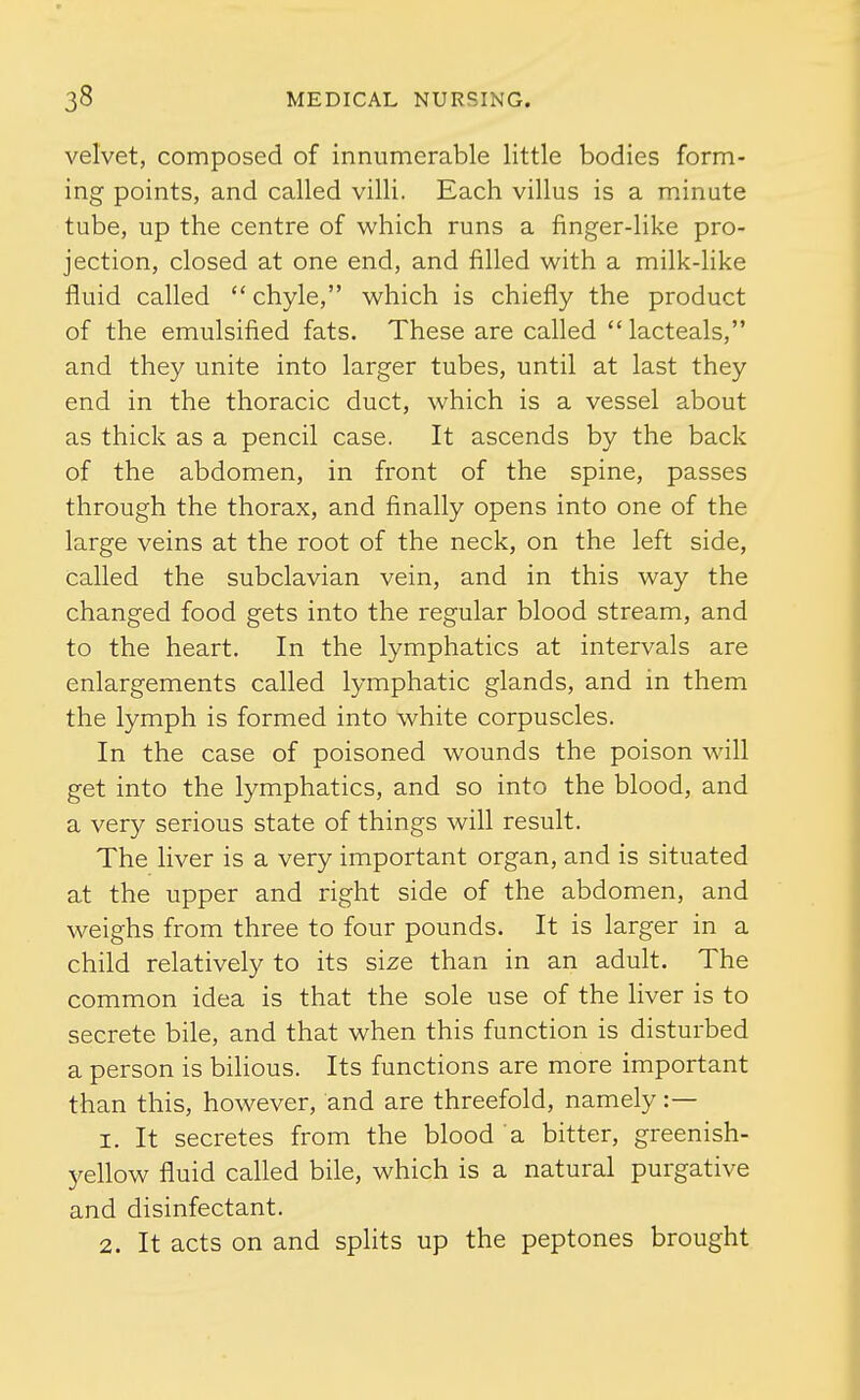 velvet, composed of innumerable little bodies form- ing points, and called villi. Each villus is a minute tube, up the centre of which runs a finger-like pro- jection, closed at one end, and filled with a milk-like fluid called  chyle, which is chiefly the product of the emulsified fats. These are called lacteals, and they unite into larger tubes, until at last they end in the thoracic duct, which is a vessel about as thick as a pencil case. It ascends by the back of the abdomen, in front of the spine, passes through the thorax, and finally opens into one of the large veins at the root of the neck, on the left side, called the subclavian vein, and in this way the changed food gets into the regular blood stream, and to the heart. In the lymphatics at intervals are enlargements called lymphatic glands, and in them the lymph is formed into white corpuscles. In the case of poisoned wounds the poison will get into the lymphatics, and so into the blood, and a very serious state of things will result. The liver is a very important organ, and is situated at the upper and right side of the abdomen, and weighs from three to four pounds. It is larger in a child relatively to its size than in an adult. The common idea is that the sole use of the liver is to secrete bile, and that when this function is disturbed a person is bilious. Its functions are more important than this, however, and are threefold, namely :— 1. It secretes from the blood a bitter, greenish- yellow fluid called bile, which is a natural purgative and disinfectant. 2. It acts on and splits up the peptones brought