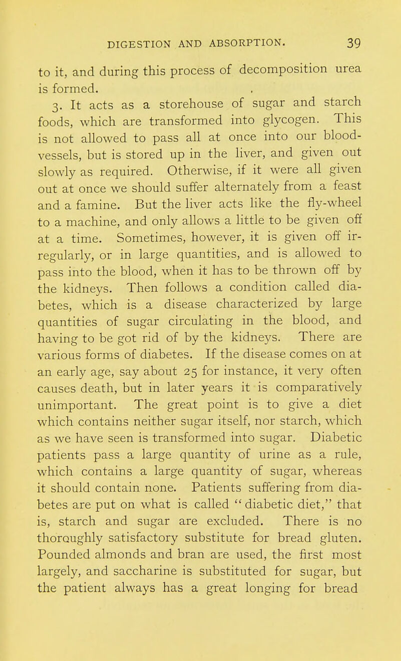 to it, and during this process of decomposition urea is formed. 3. It acts as a storehouse of sugar and starch foods, which are transformed into glycogen. This is not allowed to pass all at once into our blood- vessels, but is stored up in the liver, and given out slowly as required. Otherwise, if it were all given out at once we should suffer alternately from a feast and a famine. But the liver acts like the fly-wheel to a machine, and only allows a little to be given off at a time. Sometimes, however, it is given off ir- regularly, or in large quantities, and is allowed to pass into the blood, when it has to be thrown off by the kidneys. Then follows a condition called dia- betes, which is a disease characterized by large quantities of sugar circulating in the blood, and having to be got rid of by the kidneys. There are various forms of diabetes. If the disease comes on at an early age, say about 25 for instance, it very often causes death, but in later years it is comparatively unimportant. The great point is to give a diet which contains neither sugar itself, nor starch, which as we have seen is transformed into sugar. Diabetic patients pass a large quantity of urine as a rule, which contains a large quantity of sugar, whereas it should contain none. Patients suffering from dia- betes are put on what is called  diabetic diet, that is, starch and sugar are excluded. There is no thoroughly satisfactory substitute for bread gluten. Pounded almonds and bran are used, the first most largely, and saccharine is substituted for sugar, but the patient always has a great longing for bread