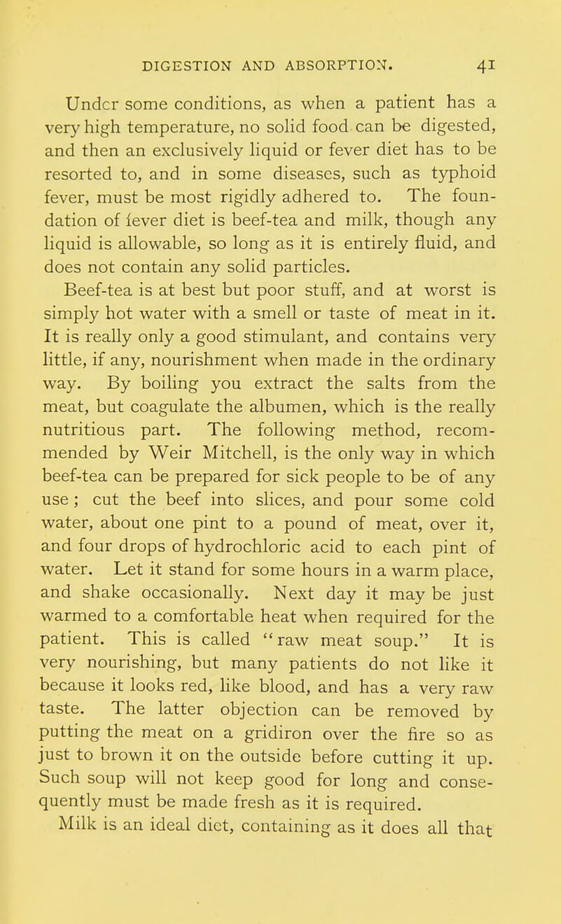 Under some conditions, as when a patient has a very high temperature, no soHd food can be digested, and then an exclusively liquid or fever diet has to be resorted to, and in some diseases, such as typhoid fever, must be most rigidly adhered to. The foun- dation of lever diet is beef-tea and milk, though any liquid is allowable, so long as it is entirely fluid, and does not contain any solid particles. Beef-tea is at best but poor stuff, and at worst is simply hot water with a smell or taste of meat in it. It is really only a good stimulant, and contains very little, if any, nourishment when made in the ordinary way. By boiling you extract the salts from the meat, but coagulate the albumen, which is the really nutritious part. The following method, recom- mended by Weir Mitchell, is the only way in which beef-tea can be prepared for sick people to be of any use ; cut the beef into slices, and pour some cold water, about one pint to a pound of meat, over it, and four drops of hydrochloric acid to each pint of water. Let it stand for some hours in a warm place, and shake occasionally. Next day it may be just warmed to a comfortable heat when required for the patient. This is called raw meat soup. It is very nourishing, but many patients do not like it because it looks red, like blood, and has a very raw taste. The latter objection can be removed by putting the meat on a gridiron over the fire so as just to brown it on the outside before cutting it up. Such soup will not keep good for long and conse- quently must be made fresh as it is required. Milk is an ideal diet, containing as it does all that