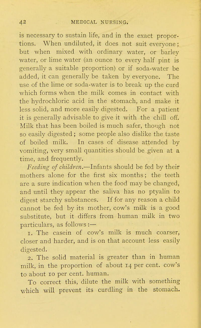 is necessary to sustain life, and in the exact propor- tions. When undiluted, it does not suit everyone; but when mixed with ordinary water, or barley water, or lime water (an ounce to every half pint is generally a suitable proportion) or if soda-water be added, it can generally be taken by everyone. The use of the lime or soda-water is to break up the curd which forms when the milk comes in contact with the hydrochloric acid in the stomach, and make it less solid, and more easily digested. For a patient it is generally advisable to give it with the chill off. Milk that has been boiled is much safer, though not so easily digested ; some people also dislike the taste of boiled milk. In cases of disease attended by vomiting, very small quantities should be given at a time, and frequently. Feeding of children.—Infants should be fed by their mothers alone for the first six months; the teeth are a sure indication when the food may be changed, and until they appear the saliva has no ptyalin to digest starchy substances. If for any reason a child cannot be fed by its mother, cow's milk is a good substitute, but it differs from human milk in two particulars, as follows :— 1. The casein of cow's milk is much coarser, closer and harder, and is on that account less easily digested. 2. The solid material is greater than in human milk, in the proportion of about 14 per cent, cow's to about 10 per cent, human. To correct this, dilute the milk with something which will, prevent its curdling in the stomach.