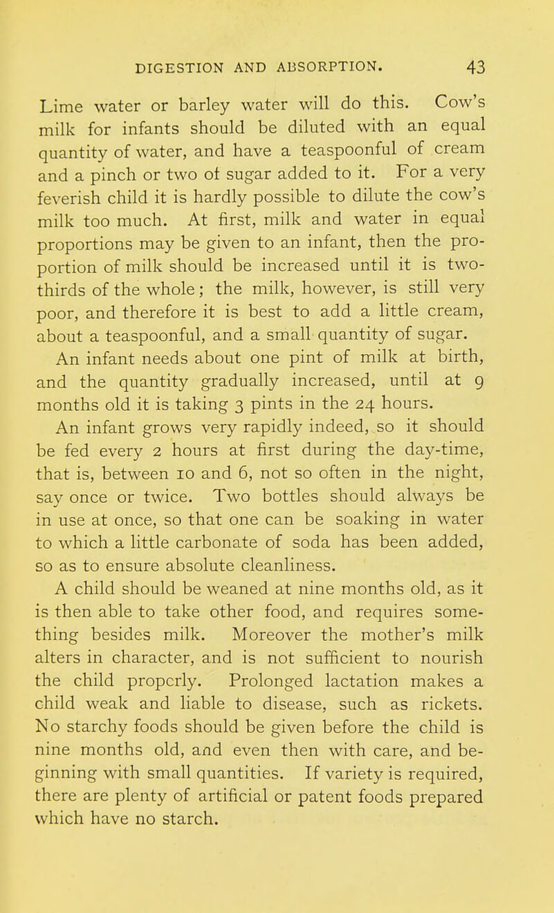 Lime water or barley water will do this. Cow's milk for infants should be diluted with an equal quantity of water, and have a teaspoonful of cream and a pinch or two ot sugar added to it. For a very feverish child it is hardly possible to dilute the cow's milk too much. At first, milk and water in equal proportions may be given to an infant, then the pro- portion of milk should be increased until it is two- thirds of the whole; the milk, however, is still very poor, and therefore it is best to add a little cream, about a teaspoonful, and a small quantity of sugar. An infant needs about one pint of milk at birth, and the quantity gradually increased, until at 9 months old it is taking 3 pints in the 24 hours. An infant grows very rapidly indeed, so it should be fed every 2 hours at first during the day-time, that is, between 10 and 6, not so often in the night, say once or twice. Two bottles should always be in use at once, so that one can be soaking in water to which a little carbonate of soda has been added, so as to ensure absolute cleanliness. A child should be weaned at nine months old, as it is then able to take other food, and requires some- thing besides milk. Moreover the mother's milk alters in character, and is not sufficient to nourish the child properly. Prolonged lactation makes a child weak and liable to disease, such as rickets. No starchy foods should be given before the child is nine months old, and even then with care, and be- ginning with small quantities. If variety is required, there are plenty of artificial or patent foods prepared which have no starch.