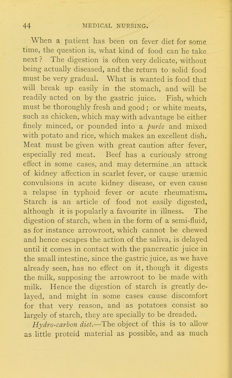 When a patient has been on fever diet for some time, the question is, what kind of food can he take next ? The digestion is often very dehcate, without being actually diseased, and the return to solid food must be very gradual. What is wanted is food that will break up easily in the stomach, and will be readily acted on by the gastric juice. Fish, which must be thoroughly fresh and good; or white meats, such as chicken, which may with advantage be either finely minced, or pounded into a pitvee and mixed with potato and rice, which makes an excellent dish. Meat must be given with great caution after fever, especially red meat. Beef has a curiously strong effect in some cases, and may determine an attack of kidney affection in scarlet fever, or cause urasmic convulsions in acute kidney disease, or even cause a relapse in typhoid fever or acute rheumatism. Starch is an article of food not easily digested, although it is popularly a favourite in illness. The digestion of starch, when in the form of a semi-fluid, as for instance arrowroot, which cannot be chewed and hence escapes the action of the saliva, is delayed until it comes in contact with the pancreatic juice in the small intestine, since the gastric juice, as we have already seen, has no effect on it, though it digests the milk, supposing the arrowroot to be made with milk. Hence the digestion of starch is greatly de- layed, and might in some cases cause discomfort for that very reason, and as potatoes consist so largely of starch, they are specially to be dreaded. Hydro-carbon diet.—The object of this is to allow as httle proteid material as possible, and as much