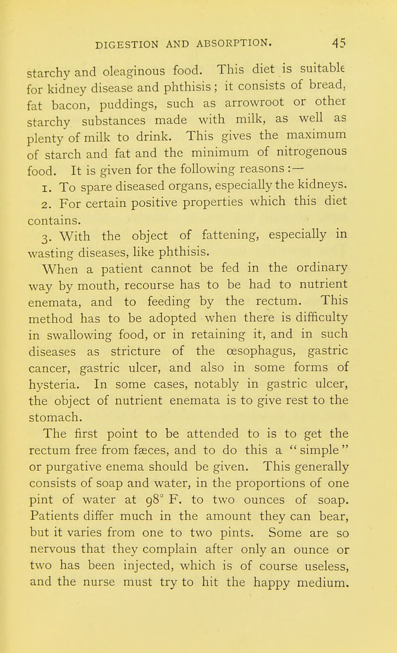 starchy and oleaginous food. This diet is suitable for kidney disease and phthisis; it consists of bread, fat bacon, puddings, such as arrowroot or other starchy substances made with milk, as well as plenty of milk to drink. This gives the maximum of starch and fat and the minimum of nitrogenous food. It is given for the following reasons :— 1. To spare diseased organs, especially the kidneys. 2. For certain positive properties which this diet contains. 3. With the object of fattening, especially in wasting diseases, Hke phthisis. When a patient cannot be fed in the ordinary way by mouth, recourse has to be had to nutrient enemata, and to feeding by the rectum. This method has to be adopted when there is difficulty in swallowing food, or in retaining it, and in such diseases as stricture of the oesophagus, gastric cancer, gastric ulcer, and also in some forms of hysteria. In some cases, notably in gastric ulcer, the object of nutrient enemata is to give rest to the stomach. The first point to be attended to is to get the rectum free from faeces, and to do this a simple or purgative enema should be given. This generally consists of soap and water, in the proportions of one pint of water at 98° F. to two ounces of soap. Patients differ much in the amount they can bear, but it varies from one to two pints. Some are so nervous that they complain after only an ounce or two has been injected, which is of course useless, and the nurse must try to hit the happy medium.