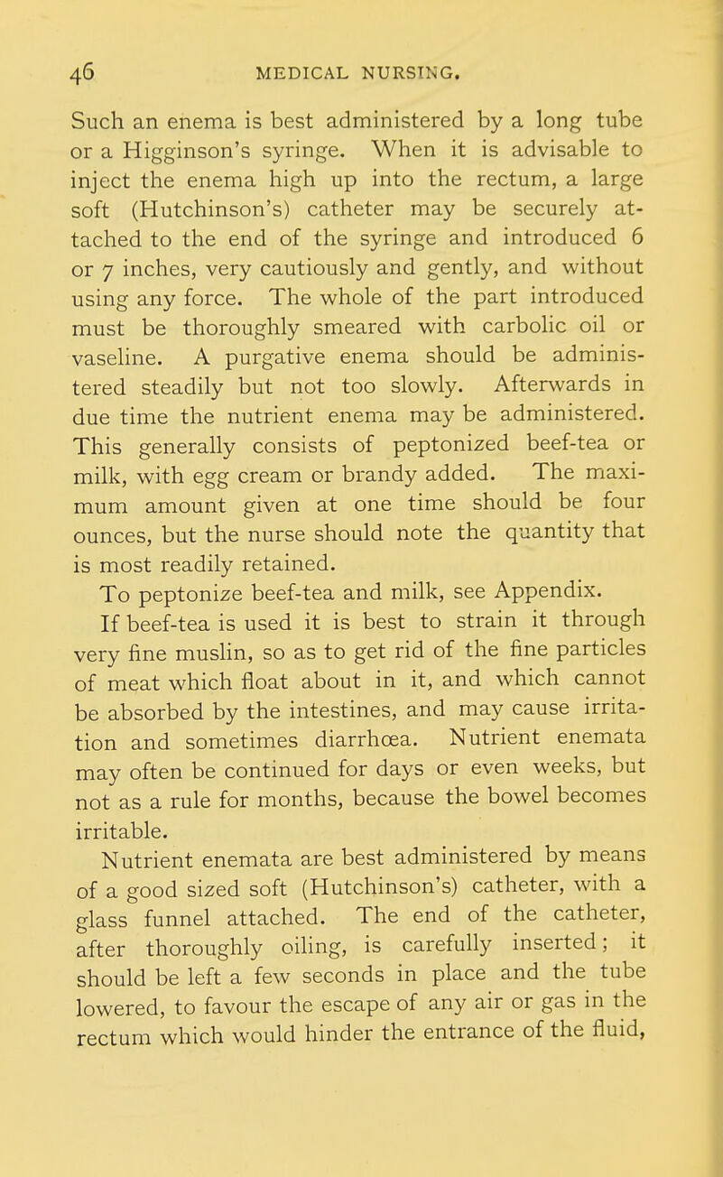 Such an enema is best administered by a long tube or a Higginson's syringe. When it is advisable to inject the enema high up into the rectum, a large soft (Hutchinson's) catheter may be securely at- tached to the end of the syringe and introduced 6 or 7 inches, very cautiously and gently, and without using any force. The whole of the part introduced must be thoroughly smeared with carbolic oil or vaseline. A purgative enema should be adminis- tered steadily but not too slowly. Afterwards in due time the nutrient enema may be administered. This generally consists of peptonized beef-tea or milk, with egg cream or brandy added. The maxi- mum amount given at one time should be four ounces, but the nurse should note the quantity that is most readily retained. To peptonize beef-tea and milk, see Appendix. If beef-tea is used it is best to strain it through very fine mushn, so as to get rid of the fine particles of meat which float about in it, and which cannot be absorbed by the intestines, and may cause irrita- tion and sometimes diarrhoea. Nutrient enemata may often be continued for days or even weeks, but not as a rule for months, because the bowel becomes irritable. Nutrient enemata are best administered by means of a good sized soft (Hutchinson's) catheter, with a glass funnel attached. The end of the catheter, after thoroughly oiling, is carefully inserted; it should be left a few seconds in place and the tube lowered, to favour the escape of any air or gas in the rectum which would hinder the entrance of the fluid,