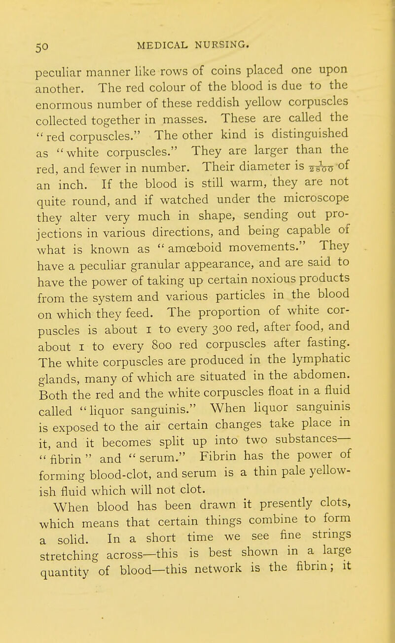 peculiar manner like rows of coins placed one upon another. The red colour of the blood is due to the enormous number of these reddish yellow corpuscles collected together in masses. These are called the  red corpuscles. The other kind is distinguished as white corpuscles. They are larger than the red, and fewer in number. Their diameter is ^^Vn of an inch. If the blood is still warm, they are not quite round, and if watched under the microscope they alter very much in shape, sending out pro- jections in various directions, and being capable of what is known as  amoeboid movements. They have a peculiar granular appearance, and are said to have the power of taking up certain noxious products from the system and various particles in the blood on which they feed. The proportion of white cor- puscles is about I to every 300 red, after food, and about I to every 800 red corpuscles after fastmg. The white corpuscles are produced in the lymphatic glands, many of which are situated in the abdomen. Both the red and the white corpuscles float in a fluid called liquor sanguinis. When liquor sanguinis is exposed to the air certain changes take place in it, and it becomes split up into two substances— fibrin and serum. Fibrin has the power of forming blood-clot, and serum is a thin pale yellow- ish fluid which will not clot. When blood has been drawn it presently clots, which means that certain things combine to form a solid. In a short time we see fine strings stretching across—this is best shown in a large quantity of blood—this network is the fibrin; it