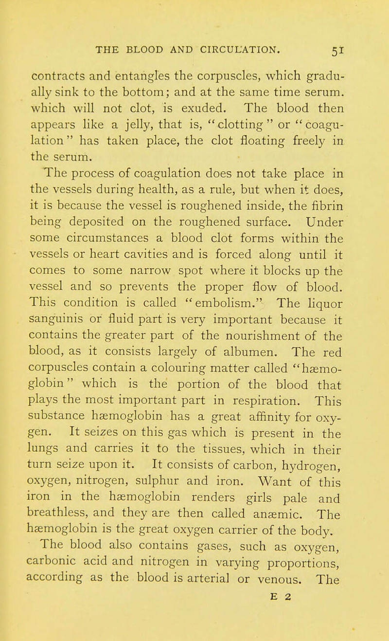 contracts and entangles the corpuscles, which gradu- ally sink to the bottom; and at the same time serum, which will not clot, is exuded. The blood then appears like a jelly, that is,  clotting  or  coagu- lation  has taken place, the clot floating freely in the serum. The process of coagulation does not take place in the vessels during health, as a rule, but when it does, it is because the vessel is roughened inside, the fibrin being deposited on the roughened surface. Under some circumstances a blood clot forms within the vessels or heart cavities and is forced along until it comes to some narrow spot where it blocks up the vessel and so prevents the proper flow of blood. This condition is called embolism. The liquor sanguinis or fluid part is very important because it contains the greater part of the nourishment of the blood, as it consists largely of albumen. The red corpuscles contain a colouring matter called haemo- globin  which is the portion of the blood that plays the most important part in respiration. This substance haemoglobin has a great affinity for oxy- gen. It seizes on this gas which is present in the lungs and carries it to the tissues, which in their turn seize upon it. It consists of carbon, hydrogen, oxygen, nitrogen, sulphur and iron. Want of this iron in the haemoglobin renders girls pale and breathless, and they are then called anaemic. The haemoglobin is the great oxygen carrier of the body. The blood also contains gases, such as oxygen, carbonic acid and nitrogen in varying proportions, according as the blood is arterial or venous. The E 2
