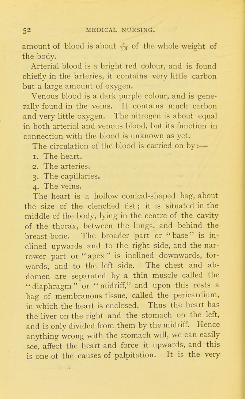 amount of blood is about of the whole weight of the body. Arterial blood is a bright red colour, and is found chiefly in the arteries, it contains very little carbon but a large amount of oxygen. Venous blood is a dark purple colour, and is gene- rally found in the veins. It contains much carbon and very little oxygen. The nitrogen is about equal in both arterial and venous blood, but its function in connection with the blood is unknown as yet. The circulation of the blood is carried on by:— 1. The heart. 2. The arteries. 3. The capillaries. 4. The veins. The heart is a hollow conical-shaped bag, about the size of the clenched fist; it is situated in the middle of the body, lying in the centre of the cavity of the thorax, between the lungs, and behind the breast-bone. The broader part or base is in- clined upwards and to the right side, and the nar- rower part or  apex is inclined downwards, for- wards, and to the left side. The chest and ab- domen are separated by a thin muscle called the diaphragm or midriff, and upon this rests a bag of membranous tissue, called the pericardium, in which the heart is enclosed. Thus the heart has the Hver on the right and the stomach on the left, and is only divided from them by the midriff. Hence anything wrong with the stomach will, we can easily see, affect the heart and force it upwards, and this is one of the causes of palpitation. It is the very