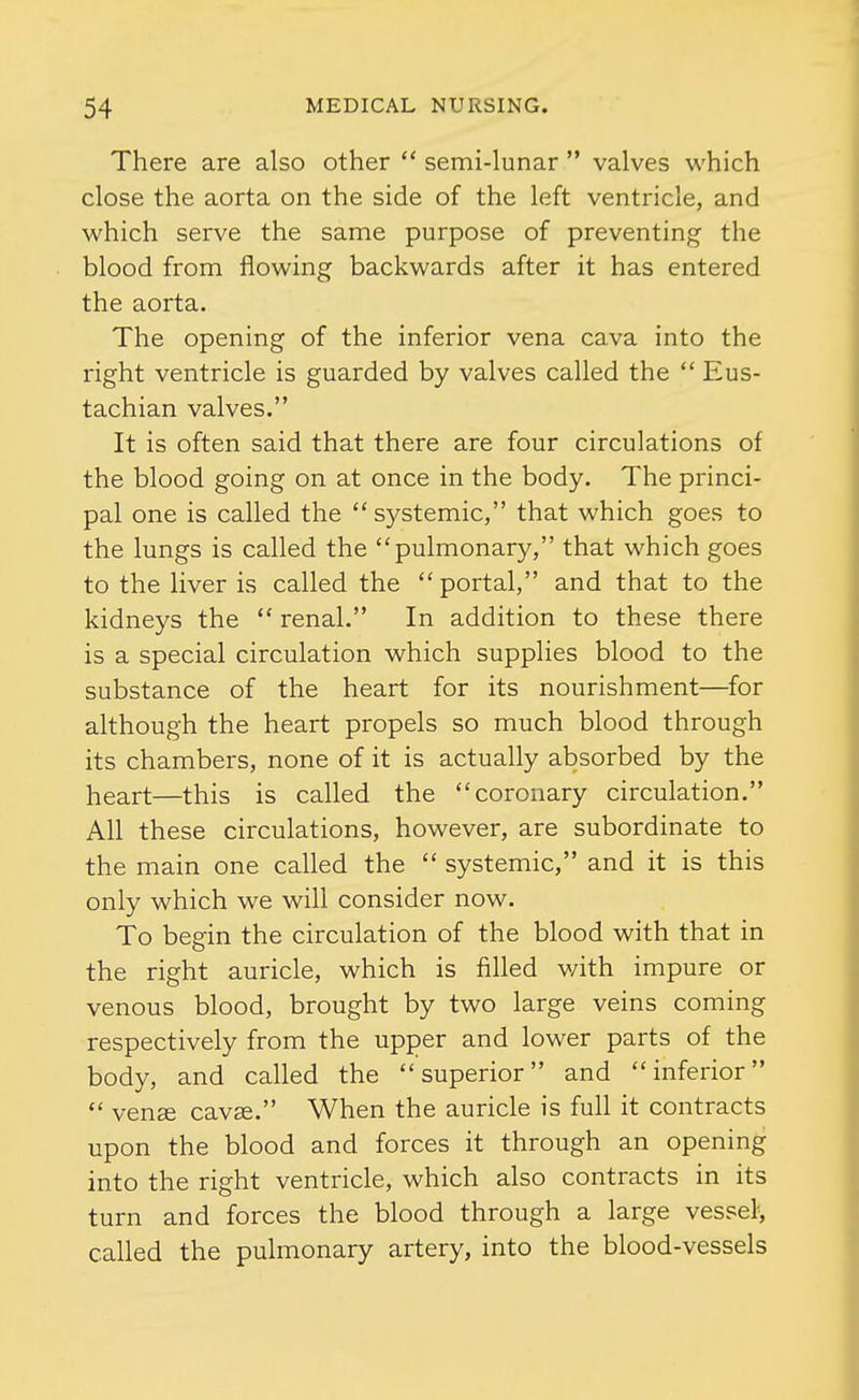 There are also other  semi-lunar  valves which close the aorta on the side of the left ventricle, and which serve the same purpose of preventing the blood from flowing backwards after it has entered the aorta. The opening of the inferior vena cava into the right ventricle is guarded by valves called the  Eus- tachian valves. It is often said that there are four circulations of the blood going on at once in the body. The princi- pal one is called the systemic, that which goes to the lungs is called the pulmonary, that which goes to the liver is called the portal, and that to the kidneys the  renal. In addition to these there is a special circulation which supplies blood to the substance of the heart for its nourishment—for although the heart propels so much blood through its chambers, none of it is actually absorbed by the heart—this is called the coronary circulation. All these circulations, however, are subordinate to the main one called the  systemic, and it is this only which we will consider now. To begin the circulation of the blood with that in the right auricle, which is filled v/ith impure or venous blood, brought by two large veins coming respectively from the upper and lower parts of the body, and called the superior and inferior  venge cavas. When the auricle is full it contracts upon the blood and forces it through an opening into the right ventricle, which also contracts in its turn and forces the blood through a large vessel^ called the pulmonary artery, into the blood-vessels