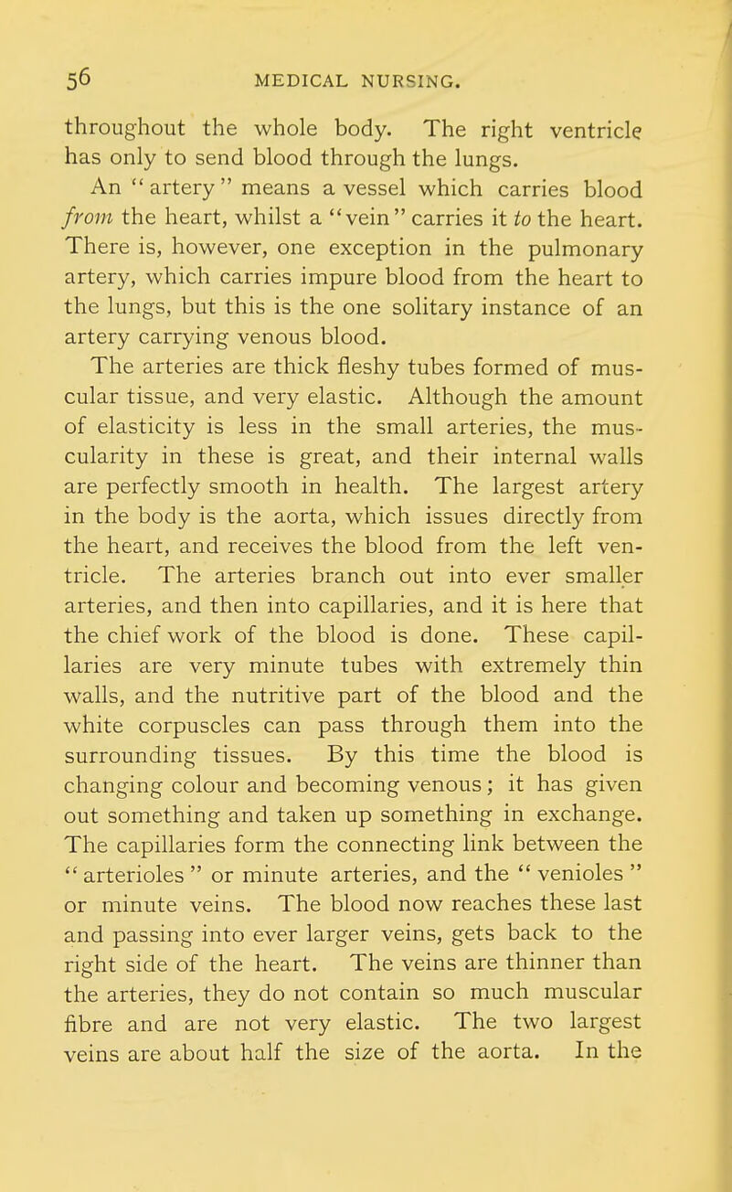 throughout the whole body. The right ventricle has only to send blood through the lungs. An artery means a vessel which carries blood from the heart, whilst a vein carries it to the heart. There is, however, one exception in the pulmonary artery, which carries impure blood from the heart to the lungs, but this is the one solitary instance of an artery carrying venous blood. The arteries are thick fleshy tubes formed of mus- cular tissue, and very elastic. Although the amount of elasticity is less in the small arteries, the mus- cularity in these is great, and their internal walls are perfectly smooth in health. The largest artery in the body is the aorta, which issues directly from the heart, and receives the blood from the left ven- tricle. The arteries branch out into ever smaller arteries, and then into capillaries, and it is here that the chief work of the blood is done. These capil- laries are very minute tubes with extremely thin walls, and the nutritive part of the blood and the white corpuscles can pass through them into the surrounding tissues. By this time the blood is changing colour and becoming venous ; it has given out something and taken up something in exchange. The capillaries form the connecting link between the  arterioles  or minute arteries, and the  venioles  or minute veins. The blood now reaches these last and passing into ever larger veins, gets back to the right side of the heart. The veins are thinner than the arteries, they do not contain so much muscular fibre and are not very elastic. The two largest veins are about half the size of the aorta. In the