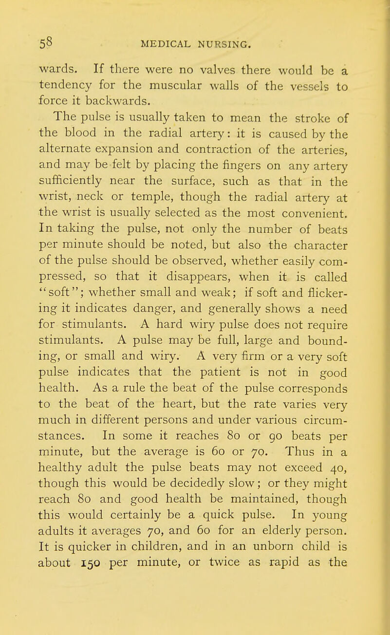 wards. If there were no valves there would be a tendency for the muscular walls of the vessels to force it backwards. The pulse is usually taken to mean the stroke of the blood in the radial artery: it is caused by the alternate expansion and contraction of the arteries, and may be felt by placing the fingers on any artery sufficiently near the surface, such as that in the wrist, neck or temple, though the radial artery at the wrist is usually selected as the most convenient. In taking the pulse, not only the number of beats per minute should be noted, but also the character of the pulse should be observed, whether easily com- pressed, so that it disappears, when it is called soft; whether small and weak; if soft and flicker- ing it indicates danger, and generally shows a need for stimulants. A hard wiry pulse does not require stimulants. A pulse may be full, large and bound- ing, or small and wiry. A very firm or a very soft pulse indicates that the patient is not in good health. As a rule the beat of the pulse corresponds to the beat of the heart, but the rate varies very much in different persons and under various circum- stances. In some it reaches 80 or go beats per minute, but the average is 60 or 70. Thus in a healthy adult the pulse beats may not exceed 40, though this would be decidedly slow; or they might reach 80 and good health be maintained, though this would certainly be a quick pulse. In young adults it averages 70, and 60 for an elderly person. It is quicker in children, and in an unborn child is about 150 per minute, or twice as rapid as the
