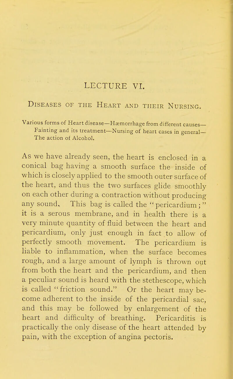 LECTURE VI. Diseases of the Heart and their Nursing. Various forms of Heart disease—Haemorrhage from different causes Fainting and its treatment—Nursing of heart cases in general— The action of Alcohol. As we have already seen, the heart is enclosed in a conical bag having a smooth surface the inside of which is closely applied to the smooth outer surface of the heart, and thus the two surfaces glide smoothly on each other during a contraction without producing any sound. This bag is called the  pericardium ;  it is a serous membrane, and in health there is a very minute quantity of fluid between the heart and pericardium, only just enough in fact to allow of perfectly smooth movement. The pericardium is liable to inflammation, when the surface becomes rough, and a large amount of lymph is thrown out from both the heart and the pericardium, and then a pecuhar sound is heard with the stethescope, which is called  friction sound. Or the heart may be- come adherent to the inside of the pericardial sac, and this may be followed by enlargement of the heart and difficulty of breathing. Pericarditis is practically the only disease of the heart attended by pain, with the exception of angina pectoris.