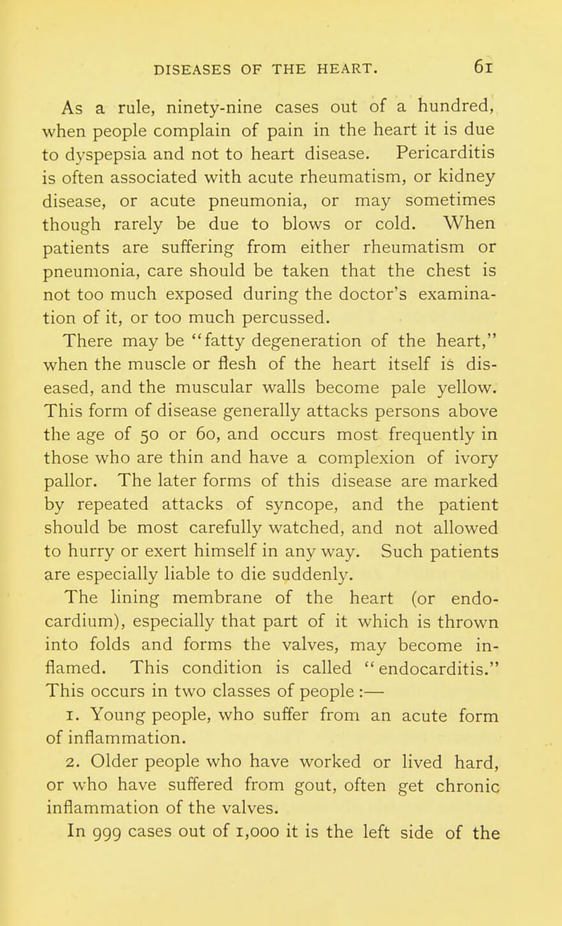 As a rule, ninety-nine cases out of a hundred, when people complain of pain in the heart it is due to dyspepsia and not to heart disease. Pericarditis is often associated with acute rheumatism, or kidney disease, or acute pneumonia, or may sometimes though rarely be due to blows or cold. When patients are suffering from either rheumatism or pneumonia, care should be taken that the chest is not too much exposed during the doctor's examina- tion of it, or too much percussed. There may be fatty degeneration of the heart, when the muscle or flesh of the heart itself is dis- eased, and the muscular walls become pale yellow. This form of disease generally attacks persons above the age of 50 or 60, and occurs most frequently in those who are thin and have a complexion of ivory pallor. The later forms of this disease are marked by repeated attacks of syncope, and the patient should be most carefully watched, and not allowed to hurry or exert himself in any way. Such patients are especially liable to die suddenly. The lining membrane of the heart (or endo- cardium), especially that part of it which is thrown into folds and forms the valves, may become in- flamed. This condition is called  endocarditis. This occurs in two classes of people :— 1. Young people, who suffer from an acute form of inflammation. 2. Older people who have worked or lived hard, or who have suffered from gout, often get chronic inflammation of the valves. In ggg cases out of 1,000 it is the left side of the