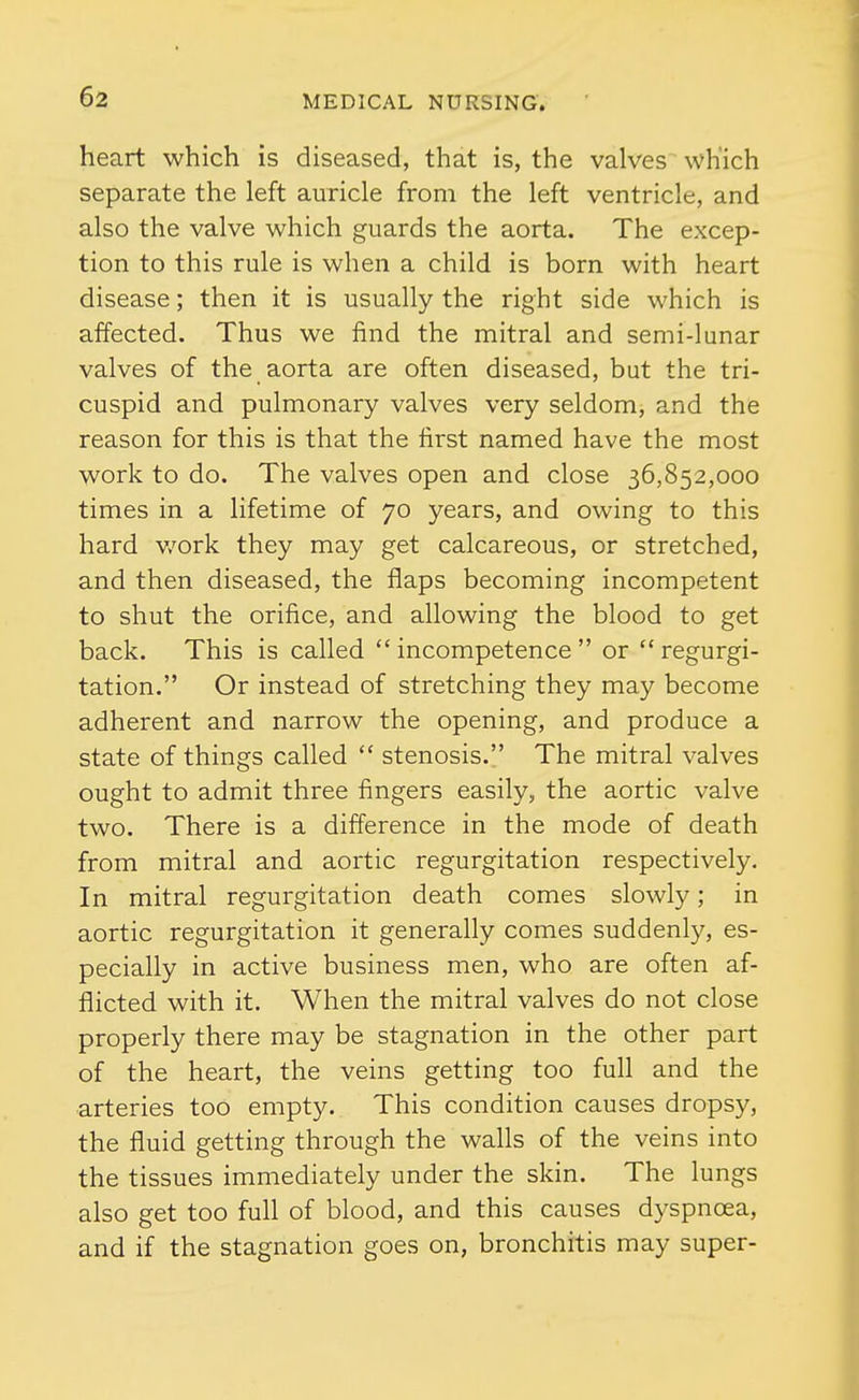 heart which is diseased, that is, the valves which separate the left auricle from the left ventricle, and also the valve which guards the aorta. The excep- tion to this rule is when a child is born with heart disease; then it is usually the right side which is affected. Thus we find the mitral and semi-lunar valves of the aorta are often diseased, but the tri- cuspid and pulmonary valves very seldomj and the reason for this is that the first named have the most work to do. The valves open and close 36,852,000 times in a lifetime of 70 years, and owing to this hard v/ork they may get calcareous, or stretched, and then diseased, the flaps becoming incompetent to shut the orifice, and allowing the blood to get back. This is called  incompetence  or  regurgi- tation. Or instead of stretching they may become adherent and narrow the opening, and produce a state of things called  stenosis. The mitral valves ought to admit three fingers easily, the aortic valve two. There is a difference in the mode of death from mitral and aortic regurgitation respectively. In mitral regurgitation death comes slowly; in aortic regurgitation it generally comes suddenly, es- pecially in active business men, who are often af- flicted with it. When the mitral valves do not close properly there may be stagnation in the other part of the heart, the veins getting too full and the arteries too empty. This condition causes dropsy, the fluid getting through the walls of the veins into the tissues immediately under the skin. The lungs also get too full of blood, and this causes dyspnoea, and if the stagnation goes on, bronchitis may super-
