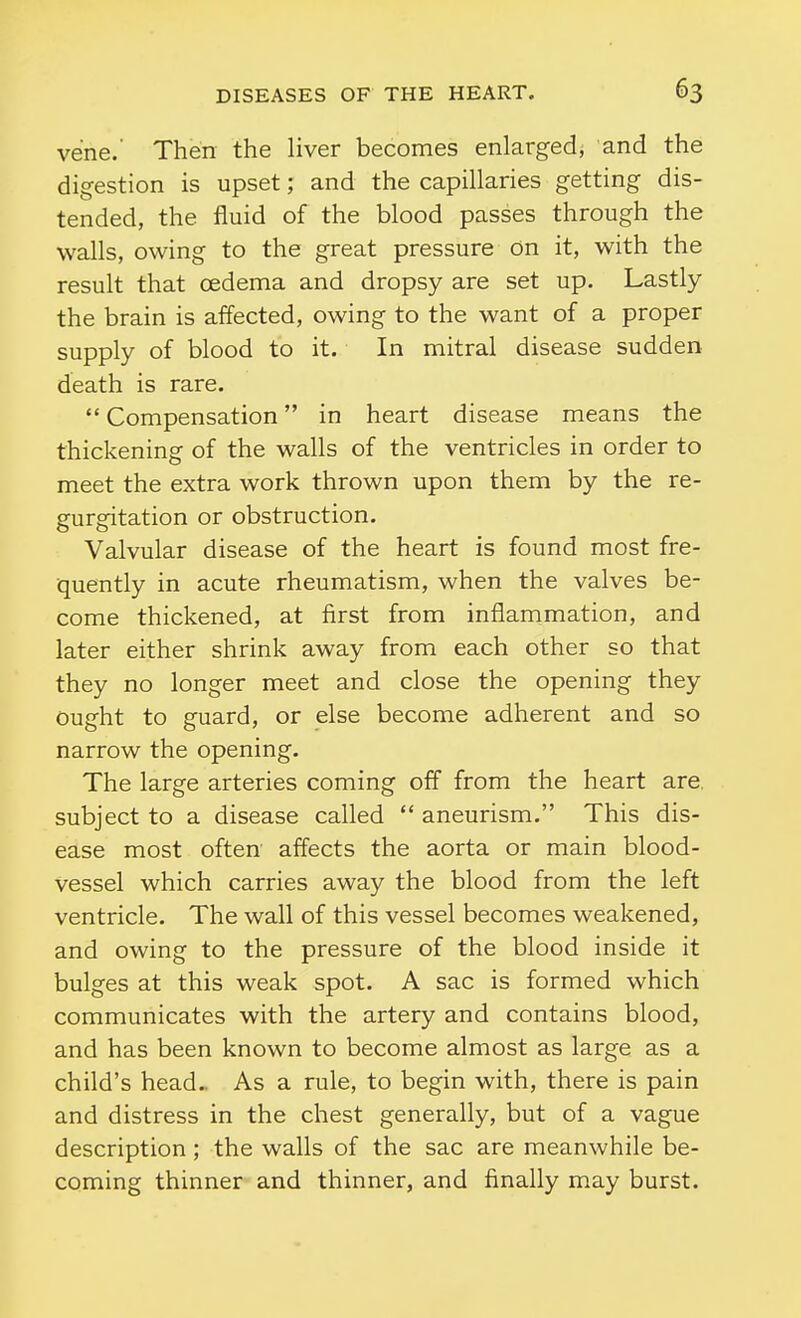 vene.' Then the liver becomes enlarged, and the digestion is upset; and the capillaries getting dis- tended, the fluid of the blood passes through the walls, owing to the great pressure on it, with the result that oedema and dropsy are set up. Lastly the brain is affected, owing to the want of a proper supply of blood to it. In mitral disease sudden death is rare.  Compensation in heart disease means the thickening of the walls of the ventricles in order to meet the extra work thrown upon them by the re- gurgitation or obstruction. Valvular disease of the heart is found most fre- quently in acute rheumatism, when the valves be- come thickened, at first from inflammation, and later either shrink away from each other so that they no longer meet and close the opening they ought to guard, or else become adherent and so narrow the opening. The large arteries coming off from the heart are. subject to a disease called  aneurism. This dis- ease most often affects the aorta or main blood- vessel which carries away the blood from the left ventricle. The wall of this vessel becomes weakened, and owing to the pressure of the blood inside it bulges at this weak spot. A sac is formed which communicates with the artery and contains blood, and has been known to become almost as large as a child's head.. As a rule, to begin with, there is pain and distress in the chest generally, but of a vague description; the walls of the sac are meanwhile be- coming thinner and thinner, and finally may burst.