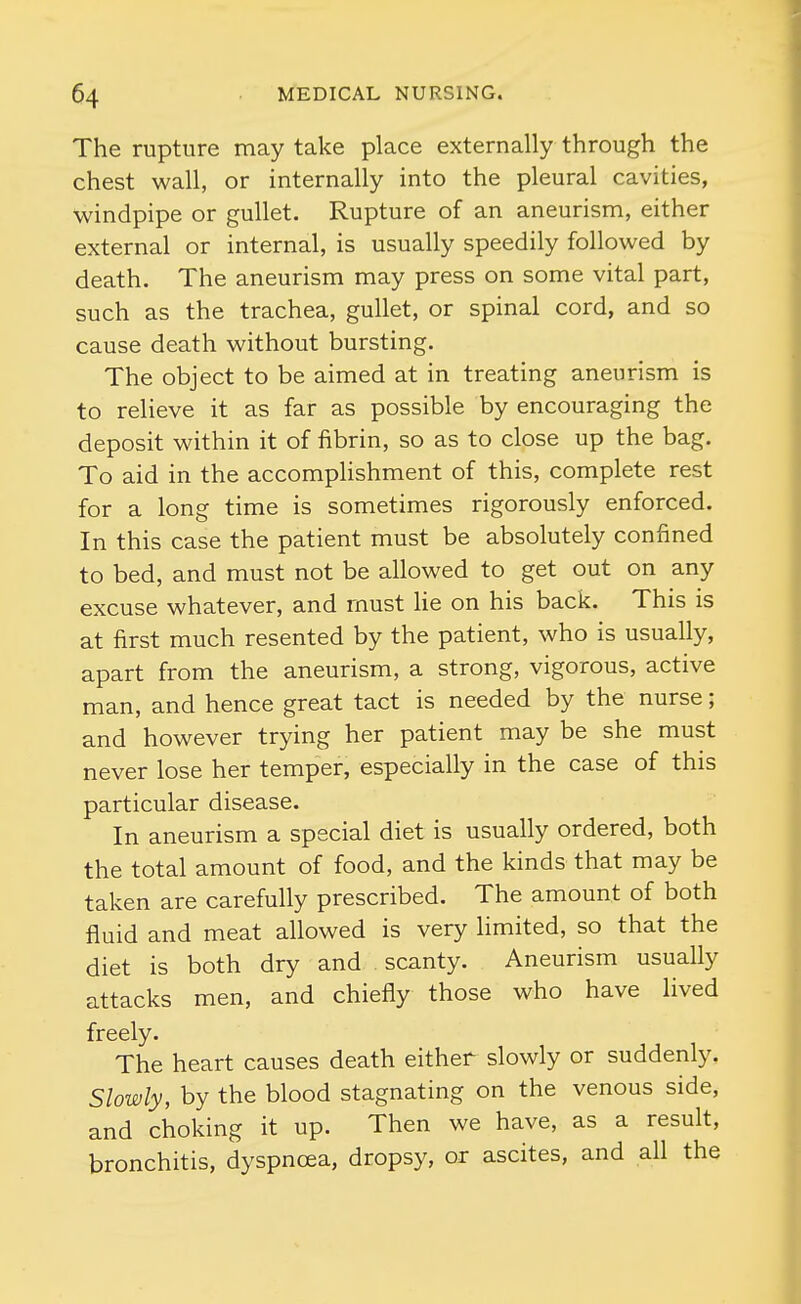 The rupture may take place externally through the chest wall, or internally into the pleural cavities, windpipe or gullet. Rupture of an aneurism, either external or internal, is usually speedily followed by death. The aneurism may press on some vital part, such as the trachea, gullet, or spinal cord, and so cause death without bursting. The object to be aimed at in treating aneurism is to relieve it as far as possible by encouraging the deposit within it of fibrin, so as to close up the bag. To aid in the accomplishment of this, complete rest for a long time is sometimes rigorously enforced. In this case the patient must be absolutely confined to bed, and must not be allowed to get out on any excuse whatever, and must lie on his back. This is at first much resented by the patient, who is usually, apart from the aneurism, a strong, vigorous, active man, and hence great tact is needed by the nurse; and however trying her patient may be she must never lose her temper, especially in the case of this particular disease. In aneurism a special diet is usually ordered, both the total amount of food, and the kinds that may be taken are carefully prescribed. The amount of both fluid and meat allowed is very limited, so that the diet is both dry and scanty. Aneurism usually attacks men, and chiefly those who have lived freely. The heart causes death either slowly or suddenly. Slowly, by the blood stagnating on the venous side, and choking it up. Then we have, as a result, bronchitis, dyspnoea, dropsy, or ascites, and all the