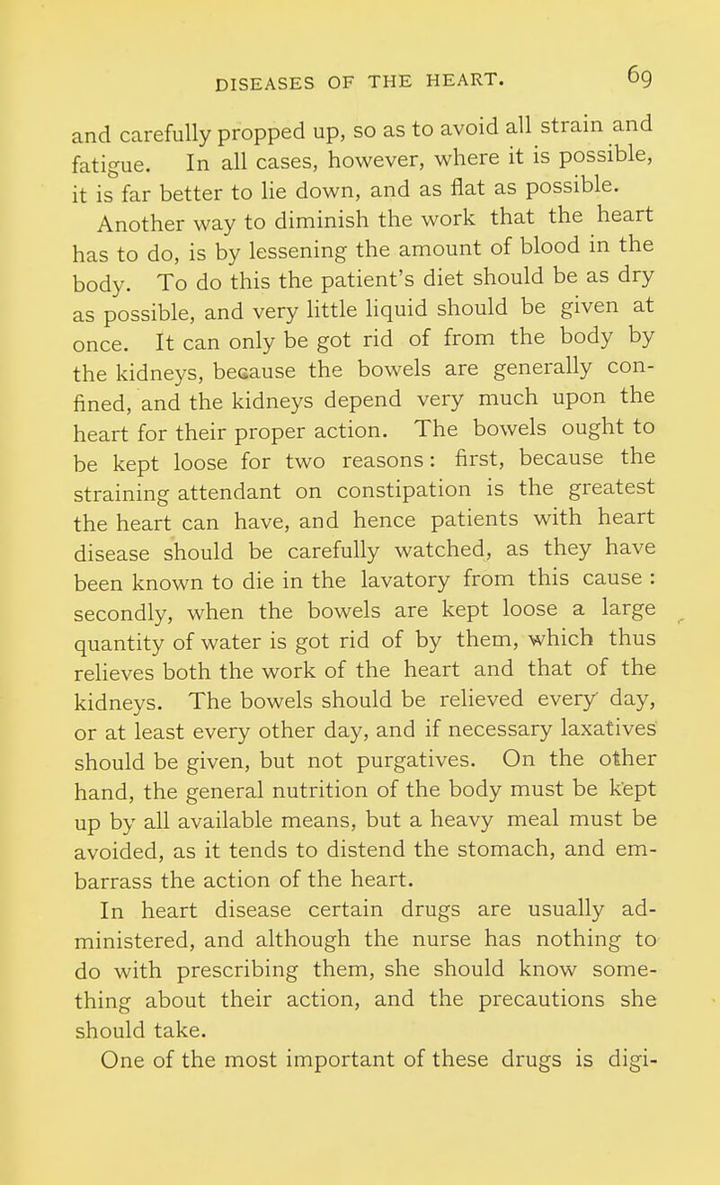 and carefully propped up, so as to avoid all strain and fatigue. In all cases, however, where it is possible, it is far better to lie down, and as flat as possible. Another way to diminish the work that the heart has to do, is by lessening the amount of blood in the body. To do this the patient's diet should be as dry as possible, and very little liquid should be given at once. It can only be got rid of from the body by the kidneys, because the bowels are generally con- fined, and the kidneys depend very much upon the heart for their proper action. The bowels ought to be kept loose for two reasons: first, because the straining attendant on constipation is the greatest the heart can have, and hence patients with heart disease should be carefully watched, as they have been known to die in the lavatory from this cause : secondly, when the bowels are kept loose a large ^ quantity of water is got rid of by them, which thus relieves both the work of the heart and that of the kidneys. The bowels should be reheved every day, or at least every other day, and if necessary laxatives should be given, but not purgatives. On the other hand, the general nutrition of the body must be kept up by all available means, but a heavy meal must be avoided, as it tends to distend the stomach, and em- barrass the action of the heart. In heart disease certain drugs are usually ad- ministered, and although the nurse has nothing to do with prescribing them, she should know some- thing about their action, and the precautions she should take. One of the most important of these drugs is digi-