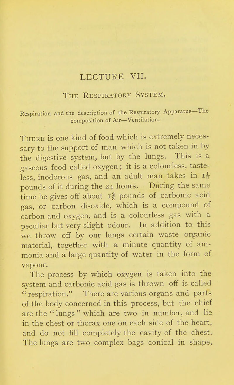 LECTURE VII. The Respiratory System. Respiration and the description of the Respiratory Apparatus—The composition of Air—^Ventilation. There is one kind of food which is extremely neces- sary to the support of man which is not taken in by the digestive system, but by the lungs. This is a gaseous food called oxygen; it is a colourless, taste- less, inodorous gas, and an adult man takes in im- pounds of it during the 24 hours. During the same time he gives off about if pounds of carbonic acid gas, or carbon di-oxide, which is a compound of carbon and oxygen, and is a colourless gas with a peculiar but very sHght odour. In addition to this we throw off by our lungs certain waste organic material, together with a minute quantity of am- monia and a large quantity of water in the form of vapour. The process by which oxygen is taken into the system and carbonic acid gas is thrown off is called  respiration. There are various organs and parts of the body concerned in this process, but the chief are the lungs which are two in number, and lie in the chest or thorax one on each side of the heart, and do not fill completely the cavity of the chest. The lungs are two complex bags conical in shape,