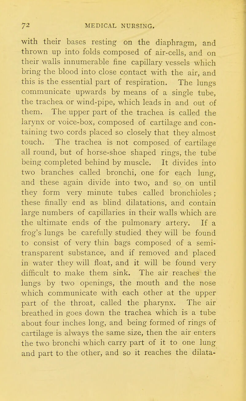 with their bases resting on the diaphragm, and thrown up into folds composed of air-cells, and on their walls innumerable fine capillary vessels which bring the blood into close contact with the air, and this is the essential part of respiration. The lungs communicate upwards by means of a single tube, the trachea or wind-pipe, which leads in and out of them. The upper part of the trachea is called the larynx or voice-box, composed of cartilage and con- taining two cords placed so closely that they almost touch. The trachea is not composed of cartilage all round, but of horse-shoe shaped rings, the tube being completed behind by muscle. It divides into two branches called bronchi, one for each lung, and these again divide into two, and so on until they form very minute tubes called bronchioles; these finally end as blind dilatations, and contain large numbers of capillaries in their walls which are the ultimate ends of the pulmonary artery. If a frog's lungs be carefully studied they will be found to consist of very thin bags composed of a semi- transparent substance, and if removed and placed in water they will float, and it will be found very difficult to make them sink. The air reaches the lungs by two openings, the mouth and the nose which communicate with each other at the upper part of the throat, called the pharynx. The air breathed in goes down the trachea which is a tube about four inches long, and being formed of rings of cartilage is always the same size, then the air enters the two bronchi which carry part of it to one lung and part to the other, and so it reaches the dilata-