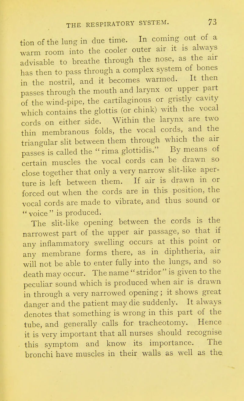 tion of the lung in due time. In coming out of a warm room into the cooler outer air it is always advisable to breathe through the nose, as the air has then to pass through a complex system of bones in the nostril, and it becomes warmed. It then passes through the mouth and larynx or upper part of the wind-pipe, the cartilaginous or gristly cavity which contains the glottis (or chink) with the vocal cords on either side. Within the larynx are two thin membranous folds, the vocal cords, and the triangular slit between them through which the air passes is caUed the  rima glottidis. By means of certain muscles the vocal cords can be drawn so close together that only a very narrow slit-like aper- ture is left between them. If air is drawn in or forced out when the cords are in this position, the vocal cords are made to vibrate, and thus sound or  voice  is produced. The slit-like opening between the cords is the narrowest part of the upper air passage, so that if any inflammatory swelling occurs at this point or any membrane forms there, as in diphtheria, air will not be able to enter fully into the lungs, and so death may occur. The name  stridor  is given to the peculiar sound which is produced when air is drawn in through a very narrowed opening; it shows great danger and the patient may die suddenly. It always denotes that something is wrong in this part of the tube, and generally calls for tracheotomy. Hence it is very important that all nurses should recognise . this symptom and know its importance. The bronchi have muscles in their walls as well as the